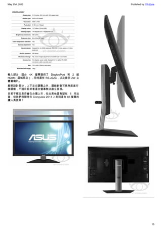 May 31st, 2013 Published by: VR-Zone
15
輸入部分，這台 4K 螢幕提供了 DisplayPort 和 2 組
HDMI（區域限定），同時還有 RS-232C，以及提供 2W 立
體聲喇叭。
腳架設計部分，上下左右調整之外，還能針對可視角度進行
微調整，不過目前來看這台螢幕無法直立呈現。
目前不確定是否會在台灣上市，但北美地區有望在 6 月出
貨，但我們很期待在 Computex 2013 上見到這台 4K 螢幕的
廬山真面目！
 