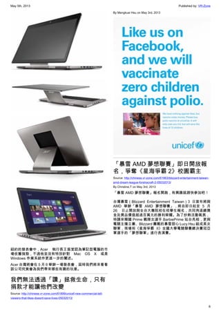May 5th, 2013 Published by: VR-Zone
6
紐約的發表會中，Acer 執行長王振堂認為筆記型電腦的市
場依舊強勁，不過他並沒有特別針對 Mac OS X 或是
Windows 作業系統作更進一步的闡述。
Acer 台灣將會在 5 月 6 舉辦一場發表會，屆時我們將來看看
該公司究竟會為我們帶來哪些有趣的玩意。
我們無法透過「讚」拯救生命，只有
捐款才能讓他們改變
Source: http://chinese.vr-zone.com/61899/unicef-new-commercial-tell-
viewers-that-likes-doesnt-save-lives-05032013/
By Mengkuei Hsu on May 3rd, 2013
「暴雪 AMD 夢想聯賽」即日開放報
名，爭奪《星海爭霸 2》校園霸主
Source: http://chinese.vr-zone.com/61863/blizzard-entertainment-taiwan-
amd-dream-league-forstracraft-2-05032013/
By Christine.T on May 3rd, 2013
「暴雪 AMD 夢想聯賽」報名開跑，有興趣就趕快參加吧！
台灣暴雪（Blizzard Entertainment Taiwan）3 日宣布將與
AMD 舉辦「暴雪 AMD 夢想聯賽」，將自即日起至 5 月
26 日止開放與全台大專院校在校學生報名，共同角逐總獎
金及獎品價值超過百萬元的勝利榮耀。為了炒熱活動氣氛，
特請來韓國 Prime 戰隊女選手 BarbiePrime 站台亮相，更與
電競主播立蓁、Blizzard 團戰的暴雪甜心 Lucy Hsu 組成美女
聯軍，現場和《星海爭霸 II》全國大學電競聯賽總決賽冠亞
軍選手的「夢想聯軍」進行表演賽。
 