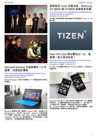 May 5th, 2013 Published by: VR-Zone
7
Microsoft Surface 平板將擁有 7.5 吋
螢幕，和更低的價格
Source: http://chinese.vr-zone.com/61889/microsoft-to-launch-7-5-inch-
display-surface-tablet-with-lower-price-05032013/
By Mengkuei Hsu on May 3rd, 2013
Microsoft Surface 平板未來傳將有 7.5 吋螢幕的版本和更低
的價格。
Microsoft 傳將推出較小螢幕的 Surface 平板，而根據 NPD
DisplaySearch 的分析，Microsoft Surface 平板將具備
7.5 吋螢幕，解析度為 1400×1050、223ppi，讓它的螢幕將
比 Nexus 7 和 iPad mini 等受歡迎的 7 吋平板更銳利，而為
了節省成本，這塊螢幕將整合觸控面板。
疑將採用 Tizen 作業系統，Samsung
GT-I8800 與 GTI8805 型號現身官網
Source: http://chinese.vr-zone.com/61880/samsung-gt-i8800-i8805-might-
be-the-first-model-for-tizen-os-05032013/
By Christine.T on May 3rd, 2013
這才讓人猜測這兩款神祕新機即有可能會採用 Tizen 2.1 作
業系統。
New HTC One 黑白雙色比一比，看
看哪一款才是你的菜！
Source: http://chinese.vr-zone.com/61853/new-htc-one-white-and-black-
edition-hand-on-which-you-prefer-05032013/
By fantasytrees（跳跳虎） on May 3rd, 2013
HTC 新一代的旗艦手機 New HTC One 黑色款，已經於近日
陸續出貨。
New HTC One 是 HTC 推出的新世代旗艦手機，除了硬體規
格強悍外，全金屬的機身設計也是其特點之一；該手機上市
之初僅有白色一種選擇，但黑色款已經在近日陸續出
貨，VR-Zone 特地向 HTC 借來黑、白雙色拍攝寫真，供還
在猶豫要買哪一種顏色的消費者做參考。
 