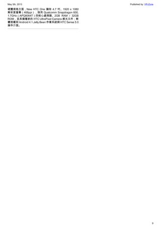 May 5th, 2013 Published by: VR-Zone
9
硬體規格方面，New HTC One 擁有 4.7 吋、1920 x 1080
解析度螢幕（468ppi），採用 Qualcomm Snapdragon 600,
1.7GHz（APQ8064T）四核心處理器、2GB RAM / 32GB
ROM，並具備獨家的 HTC UltraPixel Camera 感光元件；軟
體搭載則 Android 4.1 Jelly Bean 作業系統與 HTC Sense 5.0
操作介面。
 