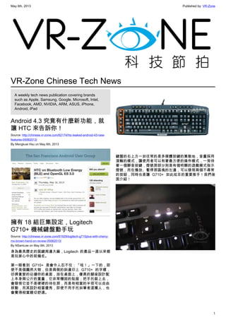 May 6th, 2013 Published by: VR-Zone
1
VR-Zone Chinese Tech News
A weekly tech news publication covering brands
such as Apple, Samsung, Google, Microsoft, Intel,
Facebook, AMD, NVIDIA, ARM, ASUS, iPhone,
Android, iPad
Android 4.3 究竟有什麼新功能，就
讓 HTC 來告訴你！
Source: http://chinese.vr-zone.com/62174/htc-leaked-android-43-new-
features-05062013/
By Mengkuei Hsu on May 6th, 2013
擁有 18 組巨集設定，Logitech
G710+ 機械鍵盤動手玩
Source: http://chinese.vr-zone.com/61929/logitech-g710plus-with-cherry-
mx-brown-hand-on-review-05062013/
By NSamLee on May 6th, 2013
身為最具歷史的鼠鍵周邊大廠，Logitech 的產品一直以來都
是玩家心中的前幾名。
第一眼看到 G710+ 是會令人忍不住：「哇！」一下的，即
使不是個龐然大物，但是兩側的斜邊印上 G710+ 的字樣，
彷彿貪婪的佔據你的桌面，放在桌面上，優異的腳座設計配
上本身兩公斤的重量，它非常穩固的貼服；把手托裝上去，
會發現它並不是硬硬的待在那，而是有相當的半徑可以自由
移動，而其設計相當優秀，即使不用手托如筆者這種人，也
會覺得相當親切舒適。
鍵盤的右上方一如往常的是多媒體按鍵的集散地，音量採用
滾輪的模式，讓使用者可以有著最方便的操作模式，一旁待
著一個靜音按鍵，燈號那部分則是有個明顯的遊戲模式指示
燈號，而在播放、暫停那區塊的左邊，可以發現兩個不尋常
的按鈕，同時也是讓 G710+ 如此炫目的重要推手！我們後
面介紹！
 