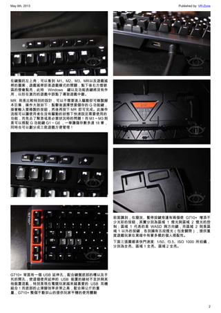 May 6th, 2013 Published by: VR-Zone
2
在鍵盤的左上角，可以看到 M1、M2、M3、MR以及遊戲搖
桿的圖案，遊戲搖桿即是遊戲模式的開關，點下後右方燈號
區的燈會點亮，此時 Windows 鍵以及功能表鍵將沒有作
用，以防在激烈的遊戲中誤點了導致遊戲中斷。
MR 則是比較特別的設計，可以不需要進入驅動即可錄製腳
本巨集，操作大致如下：點擊後選擇想要儲存的 G 功能鍵，
接著輸入要錄製的按鈕，然後再按下 MR  即可完成。此操作
流程可以讓使用者在沒有驅動的狀態下快速設定需要使用的
功能，而免去了緊急或是必要狀況時的問題！而 M1 ~ M3 則
是可以搭配 G 功能鍵 G1 ~ G6 ，一舉讓儲存數多達 18 筆，
同時也可以劃分成三款遊戲方便管理！
G710+ 背面有一個 USB 延伸孔，配合鍵盤底部的槽以及手
托的開孔，使這個使用延伸的 USB 裝置的線材不至於與其
他裝置混亂，特別是現在電競玩家越來越喜愛的 USB 耳機
組合！而底部的止滑腳效率非常之高，配合兩公斤的重
量，G710+ 整個不動如山的提供玩家平穩的使用體驗
前面講到，在撥放、暫停按鍵旁邊有兩個使 G710+ 增添不
少光彩的按鈕，其實分別為區域 1 燈光與區域 2 燈光的控
制；區域 1 代表的是 WASD 與方向鍵，而區域 2 則是區
域 1 以外的按鍵，各別擁有五段燈光（包含關閉），提供重
度遊戲玩家在黑暗中有著多樣的個人搭配性。
下面三張圖都是快門速度: 1/50、f3.5、ISO 1000 所拍攝，
分別為全亮、區域 1 全亮、區域 2 全亮。
 