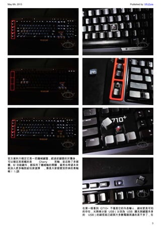 May 6th, 2013 Published by: VR-Zone
3
官方資料只確定它是一把機械鍵盤，經過拔鍵器的折騰後，
可以確定其搭載的是 Cherry 茶軸，並且除了多媒
體、M 功能鍵外，都採用了機械軸的開關，當然也希望未來
能加入更多軸款給玩家選擇 ，像是大家都愛到炸掉的青軸
啊！！(誤
在第一眼看到 G710+ 不僅是它的外表嚇人，線材更是可怕
的存在，光兩條分接 USB（分別為 USB 擴充與鍵盤本身
的 USB）的線徑就已經與大多數電競周邊的差不多了，在
 