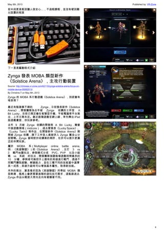 May 6th, 2013 Published by: VR-Zone
4
前半段更是粗到讓人很安心…，不過粗歸粗，並沒有硬到難
以設置的程度
下一頁是驅動程式介紹
Zynga 發表 MOBA 類型新作
《Solstice Arena》，主攻行動裝置
Source: http://chinese.vr-zone.com/62110/zynga-solstice-arena-focus-on-
mobile-device-05062013/
By Christine.T on May 6th, 2013
Zynga 的 MOBA 系行動遊戲《Solstice Arena》，到底會有
啥表現？
最近有點諸事不順的 Zynga，日前發表新作《Solstice
Arena》，開發團隊為去年被 Zynga 收購的工作室 A
Bit Lucky，目前已預定會在智慧型手機、平板電腦等平台推
出，上市日期未定。最近跟隨遊戲官網上線，率先釋出 iPad
版遊戲畫面，供玩家參考。
去年 9 月被 Zynga 收購的開發商 A Bit Lucky，專營
中接遊戲領域（midcore），過去曾發表《Lucky Space》、
《Lucky Tarin》等作品，在開發新作《Solstice Arena》期
間被 Zynga 收購，旗下工作室人員被併入 Zynga 舊金山分
部管轄。Zynga 當時對於收購案的期許，在於可以提升更廣
泛的休閒玩家。
屬於 MOBA 系（Multiplayer online battle arena,
例：《英雄聯盟》）的《Solstice Arena》，主打 3 vs
3 戰鬥地圖玩法，參與模式分成 PVC、PVP 以及小組
戰 vs 系統 的玩法，開發團隊強調每場遊戲時間最多約
10 分鐘，參與者可操控手上握有的英雄進行戰鬥，透過不
同戰鬥賺取經驗、解鎖能力，並在三種不同的技能當中選擇
其一成長；英雄升級時可以增強基本屬性、取得新技能。
本作的推出，算是看好因為《英雄聯盟》所帶起 MOBA 類
型熱潮，風格上會更需要進階的遊玩技巧需求，這點跟過去
Zynga 作品以輕度大眾向走向有著顯著不同。
 