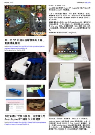 May 6th, 2013 Published by: VR-Zone
5
第一把 3D 印刷手槍擊發影片上線，
藍圖隨後釋出
Source: http://chinese.vr-zone.com/62164/first-3d-printing-gun-fired-on-
video-with-blueprint-to-come-05062013/
By Mengkuei Hsu on May 6th, 2013
多款新機正式在台發表，用途廣泛的
Acer Aspire R7 將在 5 月底開賣
Source: http://chinese.vr-zone.com/62131/taiwan-acer-announced-aspire-
r7-aspire-v5-aspire-p3-iconia-a1-05062013/
By Chris.L on May 6th, 2013
Acer 終於在台灣發佈 Aspire R7、Aspire P3 以及 Android 作
業系統的 Iconia A1 平板電腦。
5 月 6 日的台灣記者會上，Acer 發佈了多款新品，包含了
獨特轉軸 “Ezel” 的 Aspire R7，採用 Intel Y 系列處理器的
Aspire P3 以及四核心處理器的 Android 平板電腦 Iconia A1
等三台新品。
建議售價為新台幣的 6,990 元的 Acer Iconia A1，採用 MTK
四核心處理器，尺寸大小為 7.9 吋，解析度為 1024 x 768，
與 iPad mini 相同。記憶體方面為 1GB，擁有 8GB 以及
16GB 的選擇，同時使用者也能夠 microSD 插槽擴充儲存空
間。
作業系統方面為 Android 4.2 Jelly Bean。
另外一面，Iconia B1 也將會有 7.9 吋以及 10 吋的新品。
Ultrabook Aspire P3 採用的是 Intel Y 系列處理器，台灣上市
的規格除了新台幣 30,900 的 Core i5-3339Y 處理器外，還
有一台採用 Intel Pentium 2129Y 處理器的機種，價格為新台
幣 22,900 元。全系列機種為 2GB 記憶體，但在儲存容量依
處理器不同，有 60GB 和 120GB 兩種版本的儲存容量。
 