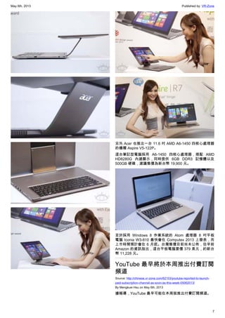 May 6th, 2013 Published by: VR-Zone
7
另外 Acer 也推出一台 11.6 吋 AMD A6-1450 四核心處理器
的機種 Aspire V5-122P。
這台筆記型電腦採用 A6-1450 四核心處理器，搭配 AMD
HD8280G 內建顯示，同時提供 6GB DDR3 記憶體以及
500GB 硬碟，建議售價為新台幣 19,900 元。
至於採用 Windows 8 作業系統的 Atom 處理器 8 吋平板
電腦 Iconia W3-810 最快會在 Computex 2013 上發表，而
上市時間預計會在 6 月底。台灣售價目前尚未公佈，但早前
Amazon 的資訊指出，這台平板電腦要價 379 美元，約新台
幣 11,228 元。
YouTube 最早將於本周推出付費訂閱
頻道
Source: http://chinese.vr-zone.com/62103/youtube-reported-to-launch-
paid-subscription-channel-as-soon-as-this-week-05062013/
By Mengkuei Hsu on May 6th, 2013
據報導，YouTube 最早可能在本周就推出付費訂閱頻道。
 