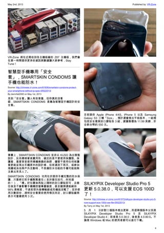 May 2nd, 2013 Published by: VR-Zone
4
VR-Zone 將在近期收到各主機板廠的 Z87 主機板，我們會
在第一時間提供更多的資訊與數據讓大家參考，Stay
Tune！
智慧型手機專用「安全
套」，SMARTSKIN CONDOMS 讓
手機也能防水！
Source: http://chinese.vr-zone.com/61606/smartskin-condoms-protect-
your-smartphone-without-ip-spec-05022013/
By damnfat2000 on May 1st, 2013
見到「安全套」讓人有些害羞，但你真的沒看
錯，SMARTSKIN CONDOMS 是專為智慧型手機設計的安
全套。
事實上，SMARTSKIN CONDOMS 並非以 KUSO 為出發點
設計，反而標榜著高實用性，鎖定的是不愛使用保護殼、保
護套，喜愛享受使用裸機樂趣的族群，儘管不使用任何保護
套更能呈現出手機原本的設計感，但若遇到下雨天、或參加
海灘或泳池等戶外活動時，不具備防水功能的手機可能就無
法拿出來見人了。
SMARTSKIN CONDOMS 功用在於提供手機完整的防水保
護，只要將它把手機緊緊套住（至於套住技巧…你知道
的！），「橋」好位置後再貼上隨附的封口膠貼即可，且套
住後並不會影響手機觸控螢幕靈敏度，甚至鏡頭還能維持
98% 清晰度，不過若想外接傳輸線或耳機就沒輒了；至於使
用次數部份，透明安全套要依使用情況而定，封口膠貼廠商
表示可重複使用 3 次。
目前提供 Apple iPhone 4/4S、iPhone 5 以及 Samsung
Galaxy S3 三種「Size」，預計還會推出平板版本，一組裡
包括安全套與封口膠貼各 3 組，建議售價為 11.99 英鎊，折
合新台幣約 550 元。
SILKYPIX Developer Studio Pro 5
更新 5.0.38.0，可以支援 EOS 100D
了！
Source: http://chinese.vr-zone.com/61572/silkypix-developer-studio-pro-5-
now-support-eos-100d-raw-file-05022013/
By Terry on May 1st, 2013
5 月 1 日針對二個版本推出更新，而這兩個版本分別是
SILKYPIX Developer Studio Pro 5 及 SILKYPIX
Developer Studio 4；前者是 5.0.38.0，後者是 4.0.80.0。不
論是 Windows 或 Mac 的使用者都可以進行下載。
 