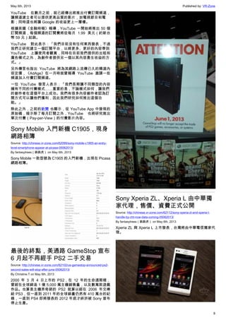 May 6th, 2013 Published by: VR-Zone
8
YouTube 在數月之前，就已經傳出將推出付費訂閱頻道，
讓頻道建立者可以提供更高品質的影片，如電視節目和電
影；同時這也將讓 Google 的收益更上一層樓。
根據英國《金融時報》報導，YouTube 一開始將推出 50 個
訂閱頻道，每個頻道的訂閱費將從每月 1.99 美元（約新台
幣 59 元）起跳。
YouTube 對此表示：「我們目前沒有任何東西發表，不過
我們正研究建立一個訂閱平台，以將更多、更好的內容帶到
YouTube 上讓使用者觀賞，同時在目前我們提供的出租和
廣告模式之外，為創作者提供另一個以其內容產生收益的方
式。」
另外傳言也指出 YouTube 將為其網路上流傳已久的精選內
容定價，《AdAge》在一月時就曾報導 YouTube 邀請一些
頻道加入付費訂閱頻道。
一位 YouTube 發言人表示：「我們長期讓不同類型的內容
擁有不同的付費模式……重要的是，不論模式如何，讓我們
的創作者在這個平台上成功。我們有很多內容創作者認為訂
閱方式可以讓他們獲利，因此我們研究如何推出這個功
能。」
除此之外，之前的新聞 也顯示，從 YouTube App 中發現的
原始碼，暗示除了每月訂閱之外，YouTube 也將研究推出
單次付費（Pay-per-View）的付費影片內容。
Sony Mobile 入門新機 C1905，現身
網路相簿
Source: http://chinese.vr-zone.com/62099/sony-mobile-c1905-an-entry-
level-smartphone-appear-at-picasa-05062013/
By fantasytrees（跳跳虎） on May 6th, 2013
Sony Mobile 一款型號為 C1905 的入門新機，出現在 Picasa
網路相簿。
最後的終點，美通路 GameStop 宣布
6 月起不再經手 PS2 二手交易
Source: http://chinese.vr-zone.com/62102/us-gamestop-announced-ps2-
second-sales-will-stop-after-june-05062013/
By Christine.T on May 6th, 2013
2000 年 3 月 4 日上市的 PS2，在 12 年的生命週期裡，
曾經在全球締造 1 億 5,000 萬主機銷售量，以及數萬款遊戲
作品。也算是主機界奇葩的 PS2 就算以經在 2006 年交棒
給 PS3，但一直到 2011 年的全球銷量仍然有 410 萬台的紀
錄，一直到 PS4 即將發表的 2012 年底才終於被 Sony 宣布
停止生產。
Sony Xperia ZL、Xperia L 由中華獨
家代理，售價、資費正式公開
Source: http://chinese.vr-zone.com/62112/sony-xperia-zl-and-xperia-l-
handle-by-cht-now-data-coming-05062013/
By fantasytrees（跳跳虎） on May 6th, 2013
Xperia ZL 與 Xperia L 上市發表，台灣將由中華電信獨家代
理。
 