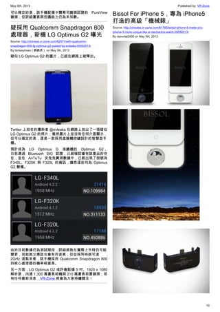 May 6th, 2013 Published by: VR-Zone
10
可以確定的是，該手機配備卡爾蔡司鏡頭認證的 PureView
鏡頭，但詳細畫素與拍攝能力仍為未知數。
疑採用 Qualcomm Snapdragon 800
處理器，新機 LG Optimus G2 曝光
Source: http://chinese.vr-zone.com/62071/with-qualcomm-
snapdragon-800-lg-optimus-g2-posted-by-evleaks-05052013/
By fantasytrees（跳跳虎） on May 5th, 2013
疑似 LG Optimus G2 的圖片，已經在網路上被釋出。
Twitter 上知名的爆料者 @evleaks 在網路上放出了一張疑似
LG Optimus G2 的照片；雖然圖片上並沒有任何介面顯示，
但可以確定的是，這是一款採用虛擬觸控鍵設計的智慧型手
機。
預計成為 LG Optimus G 後繼機的 Optimus G2，
日前通過 Bluetooth SIG 認證，已經確認會有該產品的存
在，並在 AnTuTu 安兔兔實測數據中，已經出現了型號為
F340L、F320K 與 F320L 的資訊，據悉這些均為 Optimus
G2 變種。
由於目前數據仍為測試階段，詳細規格在實際上市時仍可能
變更，效能跑分應該也會有所差異；但從採用時脈可達
2GHz 這點來看，該手機採用 Qualcomm Snapdragon 800
四核心處理器的機率相當高。
另一方面，LG Optimus G2 或許會配備 5 吋、1920 x 1080
解析度，內建 1,300 萬畫素相機與 210 萬畫素前置鏡頭；若
有任何最新消息，VR-Zone 將會為大家持續關注！
Bissol For iPhone 5，專為 iPhone5
打造的高級「機械錶」
Source: http://chinese.vr-zone.com/61795/bissol-iphone-5-made-you-
iphone-5-more-unique-like-a-mechanice-watch-05052013/
By damnfat2000 on May 5th, 2013
 