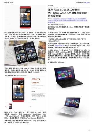May 7th, 2013 Published by: VR-Zone
2
HTC 旗艦新機 New HTC One，在台灣除了上市初期的白色
款外，近期黑色版本也已經陸續出貨；不過，該手機其實不
只有黑、白雙色，英國購物網站 handtec 日前已經在網頁中
放出了 New HTC One 紅色款資訊，可望近期推出。
不過，網頁資訊指出，目前 New HTC One 紅色款尚未有現
貨供應，詳細出貨日期也並未公開；32GB 款於英國當地含
稅售價為 598.79 歐元，折合新台幣約為 23,135 元。
New HTC One 擁有 4.7 吋、1920 x 1080 解析
度螢幕（468ppi），採用 Qualcomm Snapdragon 600,
1.7GHz（APQ8064T）四核心處理器、2GB RAM / 32GB
ROM，並具備獨家的 HTC UltraPixel Camera 感光元件。
軟體部份，該手機搭載的是 Android 4.1 Jelly Bean 作業系
統，搭配 HTC Sense 5.0 操作介面。
Source
揮別 1366 x 768 邁入全新世
代，Sony VAIO 入門機種將從 HD+
解析度開始
Source: http://chinese.vr-zone.com/62292/sony-vaio-killed-1366-768-
resoluiton-entry-level-will-start-from-1600-900-and-announced-viao-fit-
e-05072013/
By Chris.L on May 7th, 2013
跟 1366 x 768 解析度說再見，Sony 將開始汰換旗下筆記型
電腦面板。
不知道 1366 x 768 這個解析度跟隨我們多久了，現在 Sony
準備將旗下所有的新機種導入 1600 x 900 或是 1920 x 1080
解析度的觸控螢幕。
WE’RE NOT GOING TO OFFER 1366 X 768. WE’VE
KILLED THAT.
在 Sony 發佈 VAIO Fit 系列的入門機種同時，該公司一位產
品經理對 THE VERGE 做出了 “我們將不再提供 1366 x 768
的機種，我們已經把這過時的解析度淘汰了”。
全新的 VAIO Fit 和 VAIO Fit E 系列擁有 14 以及 15
兩個尺寸，採用 Intel Core 處理器，不過並沒有明確提到究
竟是 Haswell 或是 Ivy Bridge 處理器。此外，此系列筆記
型電腦將搭配 NVIDIA 獨立顯示晶片，儲存部分為混合式配
置。VAIO Fit 擁有金屬機身，而較為便宜的 VAIO Fit E 則沒
有。
▼ 金屬材質的 VAIO Fit。
 