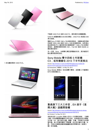 May 7th, 2013 Published by: VR-Zone
3
▼ 非金屬材質的 VAIO Fit E。
不論是 VAIO Fit E 或是 VAIO Fit，都有提供光碟機配置。
VAIO Fit 建議售價從 649 美元開始，VAIO Fit E 則是從 549
美元起跳。
隨著 Sony 正式將 1366 x 768 解析度淘汰，消費者或許更樂
於接受 1600 x 900 或是 1920 x 1080 的高解析度。也許這也
能迫使其他 PC 大廠有更多的意願將旗下 1366 x 768 的解析
度淘汰，選擇更高解析度的 HD+、Full HD 或是 WQHD 之
類的解析度吧！
另一方面，Sony 也將簡化筆記型電腦的系列，更多資訊可
能在夏季更新時見到。
Sony Mobile 雙卡四核 5 吋新機
C3，或有機會在 2013 下半年度推出
Source: http://chinese.vr-zone.com/62278/maybe-sony-mobile-will-
launch-5-inch-quad-core-c3-at-second-half-05072013/
By fantasytrees（跳跳虎） on May 7th, 2013
Sony Mobile 將推出一款支援雙卡雙待，並搭載 5 吋螢幕的
MTK 四核新機 C3。
動員旗下三大工作室，EA 接手《星
際大戰》遊戲開發權
Source: http://chinese.vr-zone.com/62236/lucasarts-dismiss-by-disney-
now-ea-handle-star-wars-game-development-05072013/
By Christine.T on May 7th, 2013
消息來自於 Lucasfilm 與迪士尼在 6 日的聯合發表，《星際
大戰》系列遊戲開發權將以多年合約、多款產品的形式獨家
交付給 EA，進行家用主機、電腦、手機、平板等平台的開
發作業。迪士尼雖然轉移了開發權，但未來仍會在手機、社
群、平版以及網路遊戲領域繼續拓展休閒導向的《星際大
戰》系列遊戲。
 