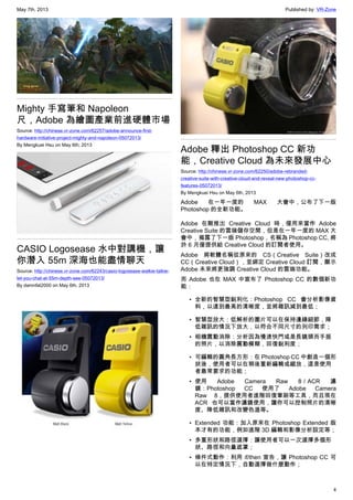 May 7th, 2013 Published by: VR-Zone
4
Mighty 手寫筆和 Napoleon
尺，Adobe 為繪圖產業前進硬體市場
Source: http://chinese.vr-zone.com/62257/adobe-announce-first-
hardware-initiative-project-mighty-and-napoleon-05072013/
By Mengkuei Hsu on May 6th, 2013
CASIO Logosease 水中對講機，讓
你潛入 55m 深海也能盡情聊天
Source: http://chinese.vr-zone.com/62243/casio-logosease-walkie-talkie-
let-you-chat-at-55m-depth-see-05072013/
By damnfat2000 on May 6th, 2013
Adobe 釋出 Photoshop CC 新功
能，Creative Cloud 為未來發展中心
Source: http://chinese.vr-zone.com/62250/adobe-rebranded-
creative-suite-with-creative-cloud-and-reveal-new-photoshop-cc-
features-05072013/
By Mengkuei Hsu on May 6th, 2013
Adobe 在一年一度的 MAX 大會中，公布了下一版
Photoshop 的全新功能。
Adobe 在剛推出 Creative Cloud 時，僅用來當作 Adobe
Creative Suite 的雲端儲存空間，但是在一年一度的 MAX 大
會中，揭露了下一版 Photoshop，名稱為 Photoshop CC, 將
於 6 月僅提供給 Creative Cloud 的訂閱者使用。
Adobe 將軟體名稱從原來的 CS（Creative Suite）改成
CC（Creative Cloud），並綁定 Creative Cloud 訂閱，顯示
Adobe 未來將更強調 Creative Cloud 的雲端功能。
而 Adobe 也在 MAX 中宣布了 Photoshop CC 的數個新功
能：
• 全新的智慧型銳利化：Photoshop CC 會分析影像資
料，以達到最高的清晰度，並將雜訊減到最低；
• 智慧型放大：低解析的圖片可以在保持邊緣細節，降
低雜訊的情況下放大，以符合不同尺寸的列印需求；
• 相機震動消除：分析因為慢速快門或是長鏡頭而手振
的照片，以消除震動模糊，回復銳利度；
• 可編輯的圓角長方形：在 Photoshop CC 中創造一個形
狀後，使用者可以在稍後重新編輯或縮放，這是使用
者最常要求的功能；
• 使用 Adobe Camera Raw 8／ACR 濾
鏡：Photoshop CC 使用了 Adobe Camera
Raw 8，提供使用者進階回復筆刷等工具，而且現在
ACR 也可以當作濾鏡使用，讓你可以控制照片的清晰
度、降低雜訊和改變色溫等。
• Extended 功能：加入原來在 Photoshop Extended 版
本才有的功能，例如進階 3D 編輯和影像分析設定等；
• 多重形狀和路徑選擇：讓使用者可以一次選擇多個形
狀、路徑和向量遮罩；
• 條件式動作：利用 if/then 宣告，讓 Photoshop CC 可
以在特定情況下，自動選擇做什麼動作；
 
