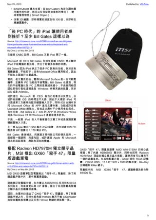 May 7th, 2013 Published by: VR-Zone
5
• Smart Object 擴充支援：從 Blur Gallery 和液化調色盤
所製作的特效，將可以在保留原始資料的情況下，變
成智慧型物件（Smart Object）；
• 改善 3D 繪圖：即時預覽的速度加快 100 倍，以即時反
應繪圖動作。
「後 PC 時代」的 iPad 讓使用者感
到挫折？至少 Bill Gates 這樣以為
Source: http://chinese.vr-zone.com/62249/microsoft-ex-ceo-bill-gates-
think-ipad-make-users-frustrated-because-without-keyboard-and-
microsoft-office-05072013/
By Chris.L on May 6th, 2013
在接受 CNBC 訪問，Bill Gates 又對 iPad 開了一槍。
Microsoft 前 CEO Bill Gates 在接受美國 CNBC 問及關於
iPad 平板電腦的看法時，作出了相當多有趣的回應。
Bill Gates 認為 iPad 缺乏了很多 PC 該有的功能，例如沒有
實體鍵盤，不能打字；沒有 Microsoft Office 應用程式，因此
不能在上面進行文書處理。
當然，老王賣瓜的他，覺得 Microsoft Surface 是一台可輕鬆
攜帶，並擁有 PC 功能的平板電腦。Bill Gates 也提到，現
在的平板電腦以及 PC 之間的差異越來越小，不過我們相信
這位前執行長在這裡是指 Windows 作業系統的裝置，而非
iOS 或是 Android。
或許這位 Microsoft 前 CEO 有自己的看法以及想法，也
或許他接觸 iOS 的時間並不太長，因此不太清楚 iPad 可
以透過第三方廠商的藍牙鍵盤輸入文字，同時 iOS 也擁有如
同 Microsoft Office 的 APP 進行文書作業，功能或許沒有
Microsoft Office 般強大，但也足以應付不少使用者的需求。
也有可能，Bill Gates 忘了 iOS 的 APP 比 Windows Phone
或是 Windows RT 和 Windows 8 還要來得多許多。
不過，一般買 iPad 的人不會著重在文書工作或是強調要實
體鍵盤輸入才是。
上一季 Apple 賣出 1,950 萬台 iPad 裝置，而全球最大的 PC
製造商 HP 僅賣出 1,170 萬台 PC。
Bill Gates 最後補充，究竟誰才是科技公司的領先品牌，一
直都是一個疑問，而這句話，或許透過 Apple 和 Microsoft
過去的起起落落，應該有深刻的體會。
搭配 Radeon HD7970M 獨立顯示晶
片，MSI 推出 GX60「殺手 47」限量
版遊戲筆電
Source: http://chinese.vr-zone.com/62238/msi-gx60-hitman-edition-with-
a10-5750m-and-radeon-hd797m-05072013/
By Chris.L on May 6th, 2013
MSI GX60 遊戲筆記型電腦推出「殺手 47」限量版，除了附
贈遊戲序號卡外，更有專屬滑鼠墊。
遊戲筆記型電腦市場，在台灣以 ASUS ROG 系列和 MSI GX
系列為主，而後者更以高 CP 著稱，推出了系列搭載高階獨
立顯示晶片的機種供選擇。
這回，台灣 MSI 推出了 GX60「殺手 47」限量版，除了附贈
遊戲序號之外，同時有經典版 Hitman 專用手槍 SilverBaller
造型金屬銘板項鍊以及印有 Hitman 熱鍵的滑鼠墊一張。
GX60「殺手 47」限量版選擇 AMD A10-5750M 四核心處
理器，除了內建 HD8650G 顯示外，同時也採用 Radeon
HD7970M 頂級的獨立顯示晶片搭配，讓使用者可以擁有不
一樣的遊戲享受。在其他配置方面，GX60 提供 16GB 記憶
體、750GB HDD、15.6 吋 1920 x 1080 的解析度、Blu-Ray
光碟機和 Killer 網卡。
限量版本的 MSI GX60「殺手 47」建議售價為新台幣
49,900 元。
 