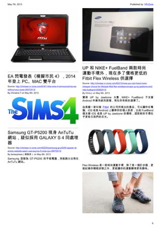 May 7th, 2013 Published by: VR-Zone
6
EA 閃電發表《模擬市民 4》，2014
年登上 PC、MAC 雙平台
Source: http://chinese.vr-zone.com/61811/the-sims-4-announced-by-ea-
without-any-clues-05072013/
By Christine.T on May 6th, 2013
Samsung GT-P5200 現身 AnTuTu
網站，疑似採用 GALAXY S 4 同處理
器
Source: http://chinese.vr-zone.com/62220/samsung-gt-p5200-appear-at-
antutu-website-seem-use-exynos-5-octa-cpu-05072013/
By fantasytrees（跳跳虎） on May 6th, 2013
Samsung 型號為 GT-P5200 的平板電腦，效能跑分出現在
AnTuTu 網站。
UP 和 NIKE+ FuelBand 兩款時尚
運動手環外，現在多了價格更低的
Fitbit Flex Wireless 供選擇
Source: http://chinese.vr-zone.com/62210/now-you-can-have-more-
cheaper-choice-for-lifestyle-fitbit-flex-wireless-except-up-by-jawbone-and-
nike-fuelband-05062013/
By Chris.L on May 6th, 2013
覺得 UP by Jawbone 太貴，NIKE+ FuelBand 不支援
Android 作業系統而困惱，現在你有新的選擇了。
由美國一家叫做 Fitbit 的公司所推出的產品，可以讓你在電
腦、iOS 或是 Android 上觀察你的個人訊息，比起 FuelBand
僅支援 iOS 或是 UP by Jawbone 的價格，這款新的手環似
乎更吸引我們的目光。
Flex Wireless 是一款時尚運動手環，除了是一個計步器，更
能紀錄你睡眠狀態之外，更能讓你的運動顯得更有趣味。
 