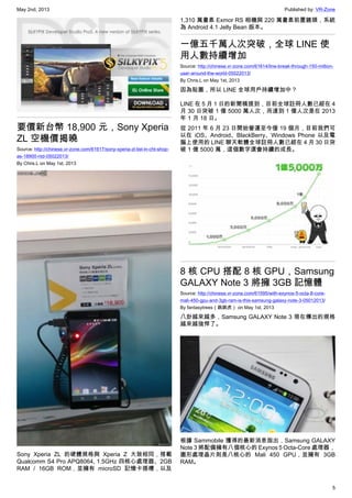 May 2nd, 2013 Published by: VR-Zone
5
要價新台幣 18,900 元，Sony Xperia
ZL 空機價揭曉
Source: http://chinese.vr-zone.com/61617/sony-xperia-zl-list-in-cht-shop-
as-18900-ntd-05022013/
By Chris.L on May 1st, 2013
Sony Xperia ZL 的硬體規格與 Xperia Z 大致相同，搭載
Qualcomm S4 Pro APQ8064, 1.5GHz 四核心處理器、2GB
RAM / 16GB ROM，並擁有 microSD 記憶卡插槽，以及
1,310 萬畫素 Exmor RS 相機與 220 萬畫素前置鏡頭，系統
為 Android 4.1 Jelly Bean 版本。
一億五千萬人次突破，全球 LINE 使
用人數持續增加
Source: http://chinese.vr-zone.com/61614/line-break-through-150-million-
user-around-the-world-05022013/
By Chris.L on May 1st, 2013
因為貼圖，所以 LINE 全球用戶持續增加中？
LINE 在 5 月 1 日的新聞稿提到，目前全球註冊人數已經在 4
月 30 日突破 1 億 5000 萬人次，而達到 1 億人次是在 2013
年 1 月 18 日。
從 2011 年 6 月 23 日開始營運至今僅 19 個月，目前我們可
以在 iOS、Android、BlackBerry、Windows Phone 以及電
腦上使用的 LINE 聊天軟體全球註冊人數已經在 4 月 30 日突
破 1 億 5000 萬，這個數字還會持續的成長。
8 核 CPU 搭配 8 核 GPU，Samsung
GALAXY Note 3 將擁 3GB 記憶體
Source: http://chinese.vr-zone.com/61595/with-exynos-5-octa-8-core-
mali-450-gpu-and-3gb-ram-is-this-samsung-galaxy-note-3-05012013/
By fantasytrees（跳跳虎） on May 1st, 2013
八卦越來越多，Samsung GALAXY Note 3 現在傳出的規格
越來越強悍了。
根據 Sammobile 獲得的最新消息指出，Samsung GALAXY
Note 3 將配備擁有八個核心的 Exynos 5 Octa-Core 處理器，
圖形處理晶片則是八核心的 Mali 450 GPU，並擁有 3GB
RAM。
 