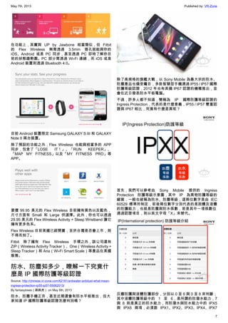 May 7th, 2013 Published by: VR-Zone
7
在功能上，其實與 UP by Jawbone 相當類似，但 Fitbit
的 Flex Wireless 無需透過 3.5mm 插孔就能與你的
iOS、Android 或是 PC 同步，甚至透過 PC 即時了解你目
前的狀態趨勢圖。PC 部分需透過 Wi-Fi 連線，而 iOS 或是
Android 裝置則透過 Bluetooth 4.0。
目前 Android 裝置限定 Samsung GALAXY S III 和 GALAXY
Note II 兩台裝置。
除了預設的功能之外，Flex Wireless 也能與相當多的 APP
同步，包含了「LOSE IT！」、「RUN KEEPER」、
「MAP MY FITNESS」以及「MY FITNESS PRO」等
APP。
要價 99.95 美元的 Flex Wireless 目前擁有黑色以及藍色，
尺寸方面有 Small 和 Large 供選擇。此外，你也可以透過
29.95 美元的 Flex Wireless Activity + Sleep Wristband 讓它
擁有更多色系。
Flex Wireless 目前美國已經開賣，至於台灣是否會上市，則
不得而知了。
Fitbit 除了擁有 Flex Wireless 手環之外，該公司還有
ZIP（Wireless Activity Tracker）、One（Wireless Activity +
Sleep Tracker）和 Aria（Wi-Fi Smart Scale）等產品在美國
販售。
防水、防塵知多少，瞭解一下究竟什
麼是 IP 國際防護等級認證
Source: http://chinese.vr-zone.com/62181/antiwater-antidust-what-mean-
ingress-protection-ip55-ip57-05062013/
By fantasytrees（跳跳虎） on May 6th, 2013
防水、防塵手機正夯，甚至近期還會有防水平板推出，但大
家知道 IP 國際防護等級認證怎麼判別嗎？
除了高規格的旗艦大戰，以 Sony Mobile 為最大宗的防水、
防塵產品也備受矚目，多款智慧型手機通過 IP55 / IP57 國際
防護等級認證，2012 年也有具備 IP67 認證的機種推出，並
會在近日發表防水平板電腦。
不過，許多人都不知道，簡稱為 IP 國際防護等級認證的
Ingress Protection，代表的是什麼意義，IP55 / IP57 雙重認
證與 IP67 相比，究竟有什麼差異呢？
首先，我們可以參考由 Sony Mobile 提供的 Ingress
Protection 防護等級示意圖，其中 IP 為異物防護等級的
縮寫，一般也被稱為防水、防塵等級；這兩位數字是由 IEC
60529 標準所制定，前後兩位數字分別代表的是固體及液體
的防護能力，也就是防塵與防水係數，若是其中一項係數位
通過認證項目，則以英文字母「X」來替代。
灰塵防護與液體防護部份，分別以 0 至 6 與 0 至 8 來判斷；
其中液體防護等級中的 1 至 6，是所謂的防潑水能力，7
與 8 則是真正的防水能力，而防潑水與防水能力中的 IPX5
與 IPX6 兩項，必須跟 IPX1、IPX2、IPX3、IPX4、IPX7
 