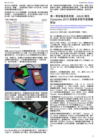 May 7th, 2013 Published by: VR-Zone
8
與 IPX8 分開認證；也就是說，通過 IP67 認證的手機可以達
到完全的「無塵」，並能直接放入最深 1M 的水裡，但沒有
抵擋低壓與高壓水柱能力。
其他通過 IP55 / IP57 認證機種，則支援防塵（無可構成損壞
的堆積），以及阻擋低壓水柱、並可以直接放入超過 1M 深
的水裡；但並不具備阻擋高壓水柱的能力。
根據 Ingress Protection 防護檢驗標準判斷，IPX7 能在水深
1M 的地方短時間浸水 30 分鐘，IPX5 則可以承受持續 3 分
鐘從每個方向，在 3M 處以 6.3mm 的噴嘴噴出的水柱噴水。
不過，具備防水、防塵能力的智慧型手機與平板電腦，都是
在關閉孔蓋的情況下，才具備認證標準的能力；否則在潑
水、浸水的狀態下，還是會造成產品的毀損。
若將受潮的手機的防水、防塵蓋密封後進行檢測，卻發現通
過防水功能檢驗，那就有極有可能手機是在孔蓋未關閉完全
的狀況下進水；也就是說，泡水毀損的防水手機，卻通過氣
密檢測，很有可能是人為疏失所造成。
Sony Mobile 曾在 2012 年的健檢活動中表示，如果手機不小
心進水了，記得要馬上拔下電池，採用內建電池設計的機
種，則是將所有防塵蓋打開後，用力將水甩乾，再馬上送去
維修中心處理，這樣修復的機率比較高，千萬不要用吹風機
等方式處理，這樣很可能會傷害零件或電路板，造成反效
果。
第一季財報表現亮眼，ASUS 將在
Computex 2013 前發表多款年度旗艦
新品
Source: http://chinese.vr-zone.com/62202/asus-will-announced-next-gen-
padfone-fonepad-aio-zenbook-at-computex-2013-05062013/
By Chris.L on May 6th, 2013
ASUS 在 6 日舉行法說，因此我們來瞭解一下數字。
第一大主機板廠 ASUS 在 6 日於台北關渡的企業總部舉辦了
第一季法說，會中除了提到第一季出貨以及整體營運外，同
時也對第二季出貨作出預測。
與 2012 年第一季相比，2013 年成長了 16%，整體營收來到
105 億新台幣，淨利為 6 億 5 百萬新台幣，這部分與前一年
度的 5 億新台幣，成長了 21％。
第一季整體出貨以主機板為最大宗，約 500 萬張左右，而
NB/hybrid 的部分為 470 萬台，至於平板部分的 EPAD 則
約 300 萬台。會中也對第二季出貨作了初步預測，主機板方
面約 500 萬張，正負 20 萬；NB/hybrid 部分 480 萬台，正
負 20 萬；平板電腦則是 280 萬台，正負 20 萬。
至於智慧型手機部分，沈振來會中強調 2013 年將維持 100
萬台的出貨目標。
營收比例方面，NB/hybrid 和板卡部分下滑了 2%，個別來
到 59% 和 13%，至於平板電腦方面則成長了 12%，來到
19%。
區域部分，以美國最為強勁，成長 6%，歐洲（32%）和
APAC（45%）各別下滑 4% 和 2%。
整體而言，ASUS 在 2013 年第一季表現還是相當亮眼。
會中也提到筆記型電腦（含 Ultrabook）、平板電腦以及智
慧型手機的走向。
筆記型電腦將著重觸控螢幕部分，不過 G、N 以及入門
的 K（台灣則是 A 系列）系列為 ASUS 非觸控螢
幕機種的選擇，其他如 TAICHI、ZENBOOK、Transformer
Book、VivoBook 以及 VivoBook（X）等機種將以觸控為
主。全系列產品將開始採用 Intel 第四代 Core 處理器
Haswell。Haswell 處理器將在 6 月 3 日正式亮相。
平板電腦則是 Transformer Pad、FonePad 和 Memo Pad 等
三個系列。我們將可以預期第三季會導入更多 Rockchip 和
MTK 處理器的產品。至於高階產品方面，NVIDIA Tegra 4
至少將維持一個款式，而 Qualcomm Snapdragon 800 會在
與 Google 合作的第二代 7 吋平板電腦 Nexus 7 上現身外，
預計會有多台 10 吋平板電腦獲採用。第二代 Nexus 7 是否
會在 Google I/O 2013 上登場，目前各方的資訊都顯示這個
機會趨近於零。
智慧型手機策略相較有趣多了。接下來除了 Padfone 之
外，ASUS 也將推出非 Padfone 系列的智慧型手機，會中
並沒有明確提到作業系統，不過相信 ASUS 將以 Android
作業系統為主。處理器方面，不論是 Padfone 或是一般智
慧型手機，似乎將以 Qualcomm 處理器作為優先考量，而
FonePad 預期導入 Z2580 處理器，或是後續的 Bay Trail 產
品。
 