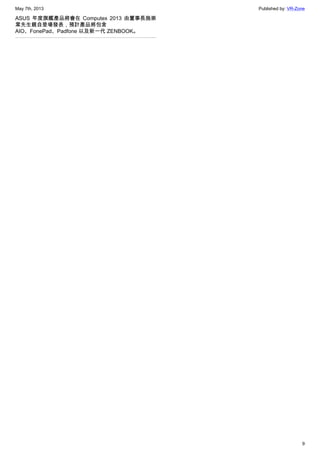 May 7th, 2013 Published by: VR-Zone
9
ASUS 年度旗艦產品將會在 Computex 2013 由董事長施崇
棠先生親自登場發表，預計產品將包含
AIO、FonePad、Padfone 以及新一代 ZENBOOK。
 