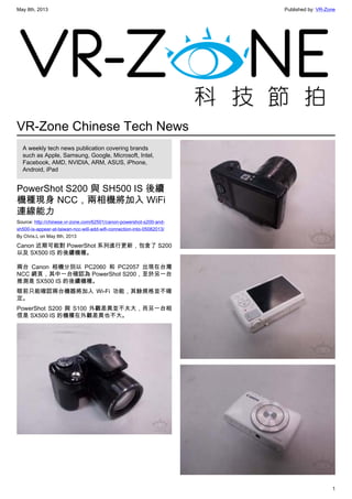 May 8th, 2013 Published by: VR-Zone
1
VR-Zone Chinese Tech News
A weekly tech news publication covering brands
such as Apple, Samsung, Google, Microsoft, Intel,
Facebook, AMD, NVIDIA, ARM, ASUS, iPhone,
Android, iPad
PowerShot S200 與 SH500 IS 後續
機種現身 NCC，兩相機將加入 WiFi
連線能力
Source: http://chinese.vr-zone.com/62501/canon-powershot-s200-and-
sh500-is-appear-at-taiwan-ncc-will-add-wifi-connection-into-05082013/
By Chris.L on May 8th, 2013
Canon 近期可能對 PowerShot 系列進行更新，包含了 S200
以及 SX500 IS 的後續機種。
兩台 Canon 相機分別以 PC2060 和 PC2057 出現在台灣
NCC 網頁，其中一台確認為 PowerShot S200，至於另一台
推測是 SX500 IS 的後續機種。
眼前只能確認兩台機器將加入 Wi-Fi 功能，其餘規格並不確
定。
PowerShot S200 與 S100 外觀差異並不太大，而另一台相
信是 SX500 IS 的機種在外觀差異也不大。
 