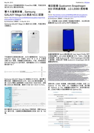 May 8th, 2013 Published by: VR-Zone
2
至於 Canon 何時會發表兩台 PowerShot 相機，可能並沒有
後天的 EPL5 關注度來的高。
雙卡大螢幕新機，Samsung
GALAXY Mega 5.8 通過 NCC 認證
Source: http://chinese.vr-zone.com/62493/samsung-galaxy-mega-5-8-gt-
i8152-passed-ncc-05082013/
By fantasytrees（跳跳虎） on May 8th, 2013
Samsung GALAXY Mega 5.8 通過 NCC 認證，可望近期在
台灣推出。
不知道是巧合還是刻意安排，主打大螢幕設計的 Samsung
GALAXY Mega 5.8，已經在 2013 年 5 月 8 日通過
台灣 NCC 認證，有機會在近期於推出；不過，同時發表的
GALAXY Mega 6.3 並未現身，或許會選在 6 月 3 日通過認
證也說不定？
Samsung GALAXY Mega 5.8 型號為 GT-I9152，擁有雙卡
雙待功能；硬體採用的是 5.8 吋、960 x 540 解析度螢幕，內
建 1.4GHz 雙核心處理器與 1.5GB RAM / 8GB ROM，並配
備 2,600mAh 電池容量，機身尺寸為 164 × 83.8 × 9.7mm。
該手機採用 Android 4.2 Jelly Bean 作業系統，搭配 Nature
UX 操作介面，主鏡頭及前置鏡頭畫素分別為 800 及 190
萬。
確定配備 Qualcomm Snapdragon
800 四核處理器，LG LS980 規格曝
光
Source: http://chinese.vr-zone.com/62486/lg-ls980-will-use-qualcomm-
snapdragon-800-quad-core-confirm-by-sprint-uaprof-doc-05082013/
By fantasytrees（跳跳虎） on May 8th, 2013
LG 一款新機 LS980 近期除了通過藍牙認證外，也出現在美
國電信商 Sprint 的 UAProf 用戶代理描述中。
根據美國電信商 Sprint 網站釋出的 User Agent Profile 用戶
代理描述顯示，LG LS980 配備的是 5 吋、1920 x 1080 解
析度螢幕，內建 Qualcomm 新一代的 Snapdragon 800 四核
心處理器，效能比時下搭載 Qualcomm Snapdragon 600 的
機種強悍許多。
這款名為 LS980 的新機，尚無法確認上市型號，但從 LG
Optimus G Pro 採用 5.5 吋螢幕的大小來看，該手機
是 Optimus G Pro 後繼機的可能性不大；若沒有意外的
話，LS980 有極大可能是傳聞中的 Optimus G2。
 