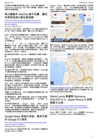 May 8th, 2013 Published by: VR-Zone
3
目前釋出的硬體規格資訊僅止於此，但至少確定會配備
Qualcomm Snapdragon 800 四核心處理器，應該是一款值
得期待的旗艦新機。
馬化騰重申 WeChat 絕不收費，獲利
來源將透過行動社群遊戲
Source: http://chinese.vr-zone.com/62485/wechat-will-remain-
free-confirm-by-ceo-ma-profit-will-come-from-social-gaming-at-
gmic-2013-05082013/
By Chris.L on May 8th, 2013
GMIC 2013 在北京舉行，會中請到了不少中國目前相當火紅
的人物，例如小米創辦人雷軍、騰訊 CEO 馬化騰等人。
GMIC 全名為全球行動網路大會（中國稱全球移动互联网大
会），英文為 Global Mobile Internet Conference（簡稱
GMIC），一年舉行兩次，分別是 5 月份的中國北京以及 10
月的美國矽谷。
在 5 月 7 日至 8 日的北京大會上，匯集了中
國網路的三巨頭，包含小米創辦人雷軍、新浪 CEO 曹國
偉和騰訊 CEO 馬化騰。作為中國網路三巨頭之一的騰訊
CEO 馬化騰在接受中國中央電視現場訪談中，對該公司未
來發展方向，提出了一些想法。
首先當然是再次重申 WeChat（中國稱微信）絕對不收費一
事。
WeChat 是否會收費，其實在中國網路已經爭論許久，早在
4 月 11 日該產品團隊就針對此事發佈了絕不收費公告，而
在 23 日中國工信局的新聞發佈會上，工信部表明了相關服
務是否該收費，應該交由市場絕對，政府部門不會干預，讓
整件事情暫告一個段落。
至於傳出收費一事，主要是牽扯到用戶人數眾多，以及佔據
了各電信商相當多的資源所致。
未來 WeChat 獲利來源將透過行動社群遊戲，而這部分也是
騰訊相當有利的優勢之一。目前該公司正在尋找更多合作夥
伴一同在 WeChat 進行社群遊戲的合作，或許不久的將來我
們就能夠在上面與朋友一起玩遊戲。
另外一方面，手機 QQ 是否會因為 WeChat 崛起而被關閉，
馬化騰以 “不是相互取代，而是自我更新” 做回應。目前手機
QQ 活躍用戶是 WeChat 的兩倍，照理來說騰訊不至於與中
國忘錄使用者背道而馳。
有鑒於小米手機的成功，主持人就騰訊是否會開始往這一塊
市場發展詢問到馬化騰。
馬化騰明確表示，騰訊不會做手機，因為小米手機已經做的
很好，同時他也提到，有些事情我們做不了，也不該做，也
不能做。
另外則是近期很紅的 Google Glass 或是 Apple
iWatch 之類的裝置是否騰訊會進行開發一事，在訪談中也
得到了回應。馬化騰指出目前騰訊沒有閒暇顧及，但會持續
必須關注這些裝置的未來發展走勢，雖然未必會直接投入，
可是將關注使用者經驗和如何結合騰訊服務。
Google Maps 將進行改版，最快可能
於 Google I/O 發表
Source: http://chinese.vr-zone.com/62475/google-maps-redesign-might-
announce-in-google-io-05082013/
By Mengkuei Hsu on May 8th, 2013
Google Maps 8 日傳出將有新介面，而且可能在下個禮拜於
Google I/O 2013 中發表。
Google Maps 傳出將近日改版，而且最快將在下星期舉
行的 Google I/O 中公布最新的地圖介面。Google
Maps 所傳出的新介面將會移除目前介面中側邊欄，而將所
有資訊都顯示在地圖上。
雖然 Google 一直在為 Google Maps 加入新功能，例如街
景、即時交通流量等，不過已經有許久沒有更改過介面。如
果 Google Maps 的改版傳言為真，那這會是 Google Maps
多年來最重要的改版。
由 Google Operating System 流出的圖片來看，新的介面十
分適合在行動裝置上使用，讓使用者可以利用觸控介面，擺
脫方向控制介面所佔用的空間。
Nokia Lumia 新機與 Samsung
GALAXY S 3、Apple iPhone 5 夜間
錄影大比拼
Source: http://chinese.vr-zone.com/62471/nokia-lumia-fight-with-
samsung-galaxy-s3-and-apple-iphone-5-at-night-video-05082013/
By fantasytrees（跳跳虎） on May 8th, 2013
Nokia 發佈了一部影片，展示 Lumia 新機優於 Samsung
GALAXY S 3 與 Apple iPhone 5 的夜間錄影能力。
 