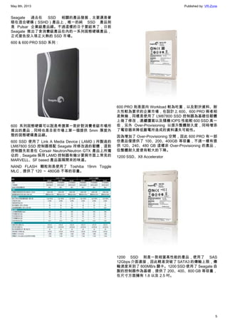May 8th, 2013 Published by: VR-Zone
5
Seagate 過去在 SSD 相關的產品發展，主要還是著
眼在混合硬碟（SSHD）產品上，唯一的純 SSD 產品則
是 Pulsar 企業級產品線。不過這樣的日子要結束了，日前
Seagate 推出了含消費級產品在內的一系列固態硬碟產品，
正式宣告投入現正火熱的 SSD 市場。
600 & 600 PRO SSD 系列：
600 系列固態硬碟可以說是希捷第一款針對消費者級市場所
推出的產品，同時也是目前市場上第一個提供 5mm 厚度外
殼的固態硬碟產品線。
600 SSD 使用了 Link A Media Device（LAMD）所製造的
LM87800 SSD 控制器搭配 Seagate 所修改過的韌體，這款
控制器先前是在 Corsair Neutron/Neutron GTX 產品上所獨
佔的，Seagate 採用 LAMD 控制器有幾分要與市面上常見的
MARVELL、SF based 產品區隔開來的味道。
NAND FLASH 顆粒則是使用了 Toshiba 19nm Toggle
MLC，提供了 120 ～ 480GB 不等的容量。
600 PRO 則是面向 Workload 較為吃重，以及對於資料、耐
久性較為要求的企業市場，在設計上 600、600 PRO 兩者相
差無幾，同樣是使用了 LM87800 SSD 控制器為基礎但韌體
上做了修改，連續讀寫以及隨機 IOPS 性能較 600 SSD 高一
些，另外 Over-Provisioning 以提升整體耐久度，同時增添
了電容器來降低斷電所造成的資料遺失可能性。
因為增加了 Over-Provisioning 空間，因此 600 PRO 有一部
份產品僅提供了 100、200、400GB 等容量，不過一樣有提
供 120、240、480 GB 這樣非 Over-Provisioning 的產品，
但整體耐久度便有較大的下降。
1200 SSD、X8 Accelerator
1200 SSD 則是一款相當高性能的產品，使用了 SAS
12Gbps 介面連接，因此輕易突破了 SATA3 的傳輸上限，傳
輸速度來到了 800MB/s 關卡。1200 SSD 使用了 Seagate 自
製的控制器作為基礎，提供了 200、400、800 GB 等容量，
在尺寸方面擁有 1.8 以及 2.5 吋。
 