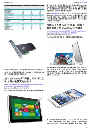 May 8th, 2013 Published by: VR-Zone
6
X8 是一款 PCIe SSD，可以直接視為 Virident FlashMAX II。
1200、X8 這兩款企業級產品 SEAGATE 目前提供較少資
料，不過這兩款都會在近期上市。
加入 Windows RT 陣營，HTC R7 及
R12 兩台裝置真的存在？
Source: http://chinese.vr-zone.com/62429/will-htc-join-windows-rt-team-
to-announced-r7-and-r12-handheld-05082013/
By fantasytrees（跳跳虎） on May 7th, 2013
HTC 計劃推出兩款搭載 Windows RT 作業系統的平板電腦？
繼 Flyer 之後，目前市場傳出 HTC 將推出採用 Windows
Blue 版本的 RT 作業系統平板電腦 R7 與 R12；如同產品名
稱，前者搭載的是 7 吋的 1920 x 1080 解析度螢幕，後者則
配備 12 吋、2048 x 1536 解析度螢幕。
根據 PhoneArena 消息指出，HTC R7 與 R12 均會內建
Qualcomm Snapdragon 800, 2.3GHz 四核心處理器、2GB
RAM 與 16GB ROM，能透過 microSD 記憶卡擴充，並擁有
1,300 畫素相機，且有同時支援 LTE / HSPA+、Wi-Fi、藍牙
4.0 與 A-GPS 的版本。
四核心 5.7 吋 FullHD 螢幕，擁有 3
顆音效晶片的 Vivo Play 正式發表
Source: http://chinese.vr-zone.com/62423/5-7-inch-fullhd-qual-core-vivo-
play-smartphone-finally-announced-at-china-05082013/
By fantasytrees（跳跳虎） on May 7th, 2013
Vivo Play 於稍早正式發表，相關規格配置也隨之釋出。
一如網路傳聞，由中國廠商推出的旗艦新機 Vivo Play，正
式在 2013 年 5 月 7 日在北京水立方發表，共有 16GB /
32GB 兩個版本，以及黑、白雙色，其中 16GB 標準款將率
先在 5 月中下旬推出，建議售價為 2,998 元人民幣，折合新
台幣約 14,378 元。
除了採用佔有機身正面比例達 75.11% 的 5.7 吋、1920
x 1080 解析度螢幕，Vivo Play 也內建了 Qualcomm
Snapdragon 600, 1.7GHz 四核心處理器、2GB RAM，並擁
 