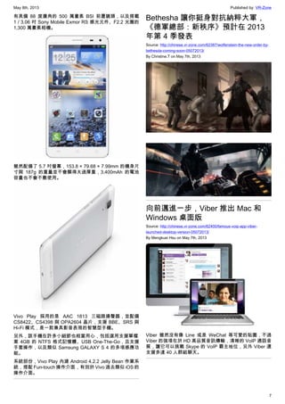 May 8th, 2013 Published by: VR-Zone
7
有具備 88 度廣角的 500 萬畫素 BSI 前置鏡頭，以及搭載
1 / 3.06 吋 Sony Mobile Exmor RS 感光元件、F2.2 光圈的
1,300 萬畫素相機。
雖然配備了 5.7 吋螢幕，153.8 × 79.68 × 7.99mm 的機身尺
寸與 187g 的重量並不會顯得太過厚重，3,400mAh 的電池
容量也不會不敷使用。
Vivo Play 採用的是 AAC 1813 三磁路揚聲器，並配備
CS8422、CS4398 與 OPA2604 晶片，支援 BBE、SRS 與
Hi-Fi 模式，是一款兼具影音表現的智慧型手機。
另外，該手機在許多小細節也相當用心，包括選用支援單檔
案 4GB 的 NTFS 格式記憶體、USB One-The-Go，且支援
手套操作，以及類似 Samsung GALAXY S 4 的多項感應功
能。
系統部份，Vivo Play 內建 Android 4.2.2 Jelly Bean 作業系
統，搭配 Fun-touch 操作介面，有別於 Vivo 過去類似 iOS 的
操作介面。
Bethesha 讓你挺身對抗納粹大軍，
《德軍總部：新秩序》預計在 2013
年第 4 季發表
Source: http://chinese.vr-zone.com/62387/wolfenstein-the-new-order-by-
bethesda-coming-soon-05072013/
By Christine.T on May 7th, 2013
向前邁進一步，Viber 推出 Mac 和
Windows 桌面版
Source: http://chinese.vr-zone.com/62400/famous-voip-app-viber-
launched-desktop-version-05072013/
By Mengkuei Hsu on May 7th, 2013
Viber 雖然沒有像 Line 或是 WeChat 等可愛的貼圖，不過
Viber 的強項在於 HD 高品質音訊傳輸，清晰的 VoIP 通話音
質，讓它可以挑戰 Skype 的 VoIP 霸主地位，另外 Viber 還
支援多達 40 人群組聊天。
 