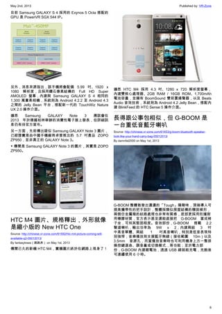 May 2nd, 2013 Published by: VR-Zone
6
目前 Samsung GALAXY S 4 採用的 Exynos 5 Octa 搭配的
GPU 是 PowerVR SGX 544 IP。
另外，消息來源指出，該手機將會配備 5.99 吋、1920 x
1080 解析度，且採用鑽石像素結構的 Full HD Super
AMOLED 螢幕，內建與 Samsung GALAXY S 4 相同的
1,300 萬畫素相機，系統則為 Android 4.2.2 至 Android 4.3
之間的 Jelly Bean 平台，搭配新一代的 TouchWiz Nature
UX 2.0 操作介面。
據悉 Samsung GALAXY Note 3 應該會在
2013 年於德國柏林舉辦的消費性電子展上發表，但詳細訊
息仍有待官方宣布。
另一方面，先前傳出疑似 Samsung GALAXY Note 3 圖片，
已經證實是由中國手機廠商卓普推出的 5.7 吋產品 ZOPO
ZP950，並非真正的 GALAXY Note 3。
▼ 傳聞是 Samsung GALAXY Note 3 的圖片，其實是 ZOPO
ZP950。
HTC M4 圖片、規格釋出，外形就像
是縮小版的 New HTC One
Source: http://chinese.vr-zone.com/61592/htc-m4-picture-coming-will-
available-q2-05012013/
By fantasytrees（跳跳虎） on May 1st, 2013
傳聞已久的新機 HTC M4，實機圖片終於在網路上現身了！
據悉 HTC M4 採用 4.3 吋、1280 x 720 解析度螢幕，
內建雙核心處理器、2GB RAM / 16GB ROM、1,700mAh
電池容量，並擁有 BoomSound 雙前置揚聲器，以及 Beats
Audio 音效技術，系統則為 Android 4.2 Jelly Bean，搭配內
建 BlinkFeed 的 HTC Sense 5 操作介面。
長得跟公事包相似，但 G-BOOM 是
一台重低音藍牙喇叭
Source: http://chinese.vr-zone.com/61453/g-boom-bluetooth-speaker-
look-like-your-hand-carry-bag-05012013/
By damnfat2000 on May 1st, 2013
G-BOOM 整體散發出濃濃的「Tough」陽剛味，頂端導入可
提高攜帶性的把手設計，整體採類似房屋結構的穩固梯形，
兩側仿金屬箱的紋路處理也非常有質感，底部更採用防撞耐
用橡膠材質，官方表示甚至還能直接把 G-BOOM 當成椅
子坐，可知其堅固程度。音效部份，G-BOOM 搭載 2.2
聲道喇叭，輸出功率為 9W x 2，內建兩組 3 吋
中高音單體、兩組 1 吋高音喇叭，特別是低音表現特
別強悍；音樂播放則支援藍牙無線（接收範圍 10m）以及
3.5mm 音源孔，而當播放音樂時也可利用機身上方一整排
操控鍵選曲、調音量或切換模式…等功能；至於電力部
份，G-BOOM 內建鋰電池，透過 USB 線就能充電，充飽後
可連續使用 6 小時。
 