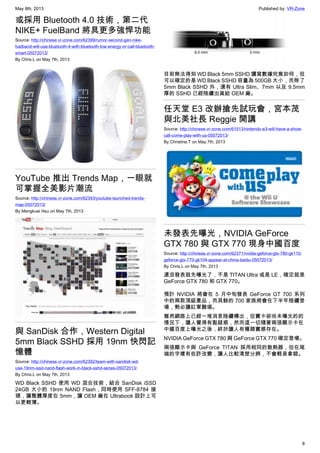 May 8th, 2013 Published by: VR-Zone
8
或採用 Bluetooth 4.0 技術，第二代
NIKE+ FuelBand 將具更多強悍功能
Source: http://chinese.vr-zone.com/62399/rumor-second-gen-nike-
fuelband-will-use-bluetooth-4-with-bluetooth-low-energy-or-call-bluetooth-
smart-05072013/
By Chris.L on May 7th, 2013
YouTube 推出 Trends Map，一眼就
可掌握全美影片潮流
Source: http://chinese.vr-zone.com/62393/youtube-launched-trends-
map-05072013/
By Mengkuei Hsu on May 7th, 2013
與 SanDisk 合作，Western Digital
5mm Black SSHD 採用 19nm 快閃記
憶體
Source: http://chinese.vr-zone.com/62392/team-with-sandisk-wd-
use-19nm-issd-nand-flash-work-in-black-sshd-series-05072013/
By Chris.L on May 7th, 2013
WD Black SSHD 使用 WD 混合技術，結合 SanDisk iSSD
24GB 大小的 19nm NAND Flash，同時使用 SFF-8784 接
頭，讓整體厚度在 5mm，讓 OEM 廠在 Ultrabook 設計上可
以更輕薄。
目前無法得知 WD Black 5mm SSHD 讀寫數據究竟如何，但
可以確定的是 WD Black SSHD 容量為 500GB 大小，而除了
5mm Black SSHD 外，還有 Ultra Slim、7mm 以及 9.5mm
厚的 SSHD 已經陸續出貨給 OEM 廠。
任天堂 E3 改辦搶先試玩會，宮本茂
與北美社長 Reggie 開講
Source: http://chinese.vr-zone.com/61513/nintendo-e3-will-have-a-show-
call-come-play-with-us-05072013/
By Christine.T on May 7th, 2013
未發表先曝光，NVIDIA GeForce
GTX 780 與 GTX 770 現身中國百度
Source: http://chinese.vr-zone.com/62371/nvidia-geforce-gtx-780-gk110-
geforce-gtx-770-gk104-appear-at-china-baidu-05072013/
By Chris.L on May 7th, 2013
還沒發表就先曝光了，不是 TITAN Ultra 或是 LE，確定就是
GeForce GTX 780 和 GTX 770。
預計 NVIDIA 將會在 5 月中旬發表 GeForce GT 700 系列
中的兩款頂級產品，而其餘的 700 家族將會在下半年陸續登
場，勢必讓紅軍難堪。
雖然網路上已經一堆消息陸續傳出，但實卡卻尚未曝光的的
情況下，讓人覺得有點疑惑，然而這一切隨著兩張顯示卡在
中國百度上曝光之後，終於讓人有種踏實感存在。
NVIDIA GeForce GTX 780 與 GeForce GTX 770 確定登場。
兩張顯示卡與 GeForce TITAN 採用相同的散熱器，但在尾
端的字樣有些許改變，讓人比較清楚分辨，不會輕易拿錯。
 