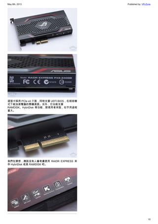 May 8th, 2013 Published by: VR-Zone
10
這張卡採用 PCIe x4 介面，同時支援 UEFI BIOS，在相容模
式下能加速電腦的開機速度。另外，它也能支援
RAMDISK、HybriDisk 等功能，對使用者來說，似乎用途相
當大。
我們在猜想，應該沒有人會考慮使用 RAIDR EXPRESS 來
作 HybriDisk 或是 RAMDISK 吧。
 