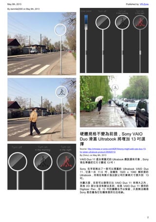 May 9th, 2013 Published by: VR-Zone
2
By damnfat2000 on May 9th, 2013
硬體規格不變為前提，Sony VAIO
Duo 滑蓋 Ultrabook 將增加 13 吋選
擇
Source: http://chinese.vr-zone.com/62616/sony-might-add-vaio-duo-13-
for-slider-ultrabook-product-05092013/
By Chris.L on May 9th, 2013
VAIO Duo 11 這台滑蓋式的 Ultrabook 應該還有印象，Sony
現在準備把它尺寸變成 13 吋！
Sony 在早前推出了一款可以滑蓋的 Ultrabook VAIO Duo
11，它是一台 11.6 吋，並擁有 1920 x 1080 解析度的
Ultrabook，而現在有影片指出該公司打算將尺寸提升到 13
吋。
外觀方面，目前可以發現它比 VAIO Duo 11 來得大之外，
其他 I/O 部分並沒有辦法見到，但是 VAIO Duo 11 提供的
Digitizer Pen，在 13 吋的機種也予以保留，只是無法曉得
Sony 是否會為它在機身提供孔位收納。
 