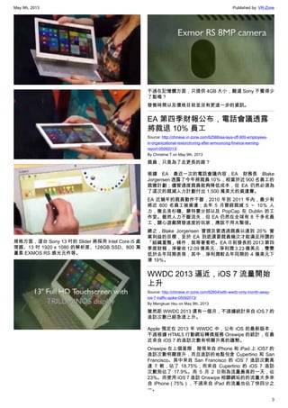 May 9th, 2013 Published by: VR-Zone
3
規格方面，這台 Sony 13 吋的 Slider 將採用 Intel Core i5 處
理器、13 吋 1920 x 1080 的解析度、128GB SSD、800 萬
畫素 EXMOS RS 感光元件等。
不過在記憶體方面，只提供 4GB 大小，難道 Sony 不覺得少
了點嗎？
發售時間以及價格目前並沒有更進一步的資訊。
EA 第四季財報公布，電話會議透露
將裁退 10% 員工
Source: http://chinese.vr-zone.com/62566/ea-lays-off-900-employees-
in-organizational-resturctruring-after-announcing-finance-earning-
report-05092013/
By Christine.T on May 9th, 2013
裁員，只是為了走更長的路？
根據 EA 最近一次的電話會議內容，EA 財務長 Blake
Jorgensen 透露了今年將裁員 10％，相當於近 900 名員工的
裁撤計劃；儘管適度裁員能夠降低成本，但 EA 仍然必須為
了這次的裁減人力計劃付出 1,500 萬美元的資遣費。
EA 近幾年的裁員動作不斷，2010 年到 2011 年內，最少有
將近 800 名員工被資遣；去年 5 月曾經裁減 5 ～ 10％ 人
力，撤去洛杉磯、蒙特婁分部以及 PopCap 在 Dublin 的工
作室。雖然人力不斷流失，但 EA 仍然在全球有 8 千多名員
工，關心遊戲開發進度的玩家，應該不用太緊張。
總之，Blake Jorgensen 曾提及要透過裁員以達到 20％ 營
業利益的目標，至於 EA 到底還要裁員幾次才能滿足所謂的
「組織重整」條件，就等著看吧。EA 日前發表的 2013 第四
季度財報，淨營收 12.09 億美元，淨利潤 3.23 億美元，雙雙
低於去年同期表現，其中，淨利潤較去年同期的 4 億美元下
滑 19％。
WWDC 2013 逼近，iOS 7 流量開始
上升
Source: http://chinese.vr-zone.com/62604/with-wwdc-only-month-away-
ios-7-traffic-spike-05092013/
By Mengkuei Hsu on May 9th, 2013
雖然距 WWDC 2013 還有一個月，不過據統計來自 iOS 7 的
造訪次數已經急速上升。
Apple 預定在 2013 年 WWDC 中，公布 iOS 的最新版本，
不過根據 HTML5 行動網站轉換服務 Onswipe 的統計，在最
近來自 iOS 7 的造訪次數有明顯升高的趨勢。
Onswipe 在上個星期，發現來自 iPhone 和 iPad 上 iOS7 的
造訪次數明顯提升，而且造訪的地點包含 Cupertino 和 San
Francisco。其中來自 San Francisco 的 iOS 7 造訪次數高
達 7 軟，佔了 18.75%；而來自 Cupertino 的 iOS 7 造訪
次數則佔了 17.9%。而 5 月 2 日則為流量最高的一天，佔
23%。而使用 iOS 7 造訪 Onswipe 相關網站的的流量大多來
自 iPhone（75%），不過來自 iPad 的流量也佔了快四分之
一。
 