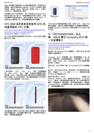 May 9th, 2013 Published by: VR-Zone
4
Apple 通常會在把最新版 iOS 釋出給開發者前，開始進行內
部測試，最後才會發布給一般大眾。而 iOS 7 的測試人數突
然增多，這表示 Apple 可能正進一步測試 iOS 7，以便在
WWDC 中，開放給更多人使用。
目前關於 iOS 7 的消息甚少，除了之前流出 Jonathan Ive 可
能完全改造 iOS 7 的 UI，改用更簡單的平面化介面外，未有
任何實際的功能消息流出，我們只能等到 WWDC 2013，才
知道 Apple 最新的 iOS 7 到底葫蘆裡賣的是什麼藥。
HTC 608t 或許將是首款採用 MTK 四
核處理器的 HTC 手機
Source: http://chinese.vr-zone.com/62599/htc-608t-might-be-the-first-htc-
smartphone-to-use-mtk-4-core-processor-05092013/
By fantasytrees（跳跳虎） on May 9th, 2013
HTC 608t 或許將是首款採用 MTK6589, 1.2GHz 四核心處理
器的 HTC 手機。
一款外型與 HTC One SV 神似，但按鍵配置
與 New HTC One 類似，並具備正面雙喇叭設計
的新機 608t，日前出現在中國工業和信息化部電信設備認
證中心網頁；近日有消息指出，該手機將會配備 MTK6589,
1.2GHz 四核心處理器、1GB RAM。
由於聯發科生產的 MTK6589 四核心處理器，擁有不錯的效
能及耗電量表現，並支援雙卡雙待功能，且價格較其他晶片
便宜，可望壓低建議售價。
HTC 608t 為中國移動客製化手機，採用 4.5 吋、1280 x 720
解析度螢幕，內建 800 萬畫素相機與 160 萬畫素前置鏡頭，
並配備 Android 4.2 Jelly Bean 作業系統與 HTC Sense 5 操
作介面。
以「WETRANSFORM」為主
題，ASUS 釋出 Computex 2013 第
一支宣傳影片
Source: http://chinese.vr-zone.com/62589/asus-will-release-more-
transform-device-at-computex-include-fonepad-padfone-smartphone-aio-
zenbook-ultrabook-notebook-05092013/
By Chris.L on May 9th, 2013
釋出第一波 Computex 2013 宣傳影片，究竟 ASUS 這次還
要變化什麼新意呢？
Computex 2013 即將開展，x86 處理器龍頭 Intel 和
AMD 將發佈新一代的處理器產品，在這個模式下，各合作
夥伴，包含了 ASUS、Acer、GIGABYTE、MSI 等廠商都會
展出新一代產品。
稍早之前，ASUS 釋出了第一支 Computex 2013 的宣傳影
片。
影片以「WETRANSFORM」作為主題，可以想像到這次會
展中，不論是 1 + 1 ＝ 2，或是 1 ＋ 1 ＝ 3，變形產品依舊
是 ASUS 未來發展的方向。
剛過去的法說中，ASUS 也確認了在
Zenbook、Padfone、AIO 都會有新的產品在 Computex
2013 上發佈。特別是智慧型手機方面，除了現有的變形手
機外，也將會推出一般的裝置，至於作業系統部分，推測將
以 Android 為主。在外觀設計方面，過去常見到的同心圓設
計，應該會繼續被採用。
 