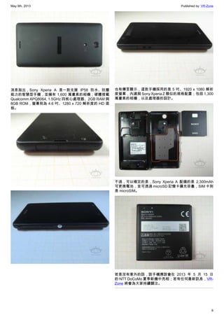 May 9th, 2013 Published by: VR-Zone
6
消息指出，Sony Xperia A 是一款支援 IP58 防水、防塵
能力的智慧型手機，並擁有 1,600 萬畫素的相機；硬體搭載
Qualcomm APQ8064, 1.5GHz 四核心處理器、2GB RAM 與
8GB ROM，螢幕則為 4.6 吋、1280 x 720 解析度的 HD 面
板。
也有傳言顯示，這款手機採用的是 5 吋、1920 x 1080 解析
度螢幕，內建與 Sony Xperia Z 類似的規格配置；包括 1,300
萬畫素的相機，以及處理器的設計。
不過，可以確定的是，Sony Xperia A 配備的是 2,300mAh
可更換電池，並可透過 microSD 記憶卡擴充容量，SIM 卡則
是 microSIM。
若是沒有意外的話，該手機應該會在 2013 年 5 月 15 日
的 NTT DoCoMo 夏季新機中亮相；若有任何最新訊息，VR-
Zone 將會為大家持續關注。
 
