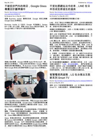 May 9th, 2013 Published by: VR-Zone
7
不被拒於門外的商店，Google Glass
專賣店計劃準備中
Source: http://chinese.vr-zone.com/62544/google-might-set-up-glass-
only-retail-store-05082013/
By Mengkuei Hsu on May 8th, 2013
根據 Business Insider 獲得的消息，Google 將成立專賣
Google Glass 的零售店。
Business Insider 8 日表示 Google 共同創辦人 Sergey
Brin 正與一些人見面，開發 Glass Store 展店的可能性，但
Google 發言人不對任何小道消息發表評論。
根據之前的報導，Google 有意像 Apple 和 Microsoft 一樣，
擁有自己的零售店，不過之前的消息皆指出 Google 零售店
將會包含各種多種產品。而 Business Insider 的消息來源則
指出 Google 想成立的是專門販售 Google Glass 的零售店。
以 Google 推出 Glass 的情況來看，開設 Google Glass 專門
店的小道消息有其根據。Google Glass 不過是個玻璃和金屬
框搭配組合的產品，右邊再加上觸控板以控制 Glass，另外
Glass 也可以利用聲控來控制。
由 Glass 的設計來看，它必須依照每個人不同的頭型而
調整，不然使用者將很難清楚地觀看 Glass 的螢幕。另
外由於 Glass 使用骨傳導技術，因此如果沒有正確配帶的
話，Glass 將難以聽清使用者的命令。
Glass 是個全新的科技，因此學習曲線頗為陡峭，即使是購
買 Explorer 版本的開發者，也須經由 Google 人員的引導才
能順利使用。Google 似乎了解到使用者必須經由學習，才
能順利地使用 Glass，因此開設僅販售 Google Glass 的零售
店，搭配可引導使用者的 Glass 專家似乎是個合理的選擇。
不受社群網站法令約束，LINE 在日
本恐成犯罪滋生的溫床
Source: http://chinese.vr-zone.com/62517/line-become-a-criminal-social-
network-app-as-wechat-in-taiwan-05082013/
By Christine.T on May 8th, 2013
大家用網路通訊軟體都要記得保護自己喔！
LINE 卯足了勁在日本積極打響知名度，近來卻在網路通訊
軟體發生多起女網友捲入性犯罪，還有男網友被女網友約出
後，卻被多名男性恐嚇的事件。
根據每日新聞調查統計，光是 4 月份最少就發生 6 起因為
LINE 導致的社會案件。
基於 LINE 的留言版並不受到一般社群網站的法令約束，目
前已經引起日本當局注意，LINE 也只能積極宣導網友，不
要跟不認識的朋友相見。
LINE 爆紅之後，連同以 LINE 為主的討論社群也應運而生，
但上面卻開始出現許多徵友文、出遊文，甚至還有許多附上
暱稱、LINE 用戶帳號以及女性照片的留言。再者，LINE 加
好友的門檻頗低，只要取得對方暱稱、電話號碼、用戶帳號
任何一種資料就能直接完成加好友的動作，進而開始文字訊
息、語音通話，中間毫無二度認證的機制保護。
4 月期間，日本岐阜市曾發生一名 29 歲男子向未成年的
17 歲女學生，發送裸體照片，觸犯兒童色情禁止法遭到逮
捕，該男子除了經常使用 LINE 佈告欄，警方還從他身上搜
出的手機裡面，發現存有其他少女的照片。
為了防堵相關事件繼續擴大，適時警示使用者，日本 LINE
官網已經提供了「LINE 安心安全指南」，專門針對學生族
群提供一連串的 LINE 自我保護教學，包括不要跟不認識的
人交換 LINE ID，也不要任意在網路上公開 LINE ID 等，提
供使用者參考。目前只有日本官網提供相關內容。
智慧電視再進階，LG 在台推出五款
新系列 Smart TV
Source: http://chinese.vr-zone.com/62518/lg-smart-tv-released-05082013/
By fox on May 8th, 2013
面對 2013 年度智慧型電視競爭，LG 正式發表六款新系列
Smart TV，功能全面提升，智慧操控更搶眼。
 