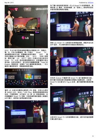 May 9th, 2013 Published by: VR-Zone
8
2012 年全年度可說是智慧型電視全面競爭元年，無論日、
韓、台、中各大家電廠商，無一不推出 Smart TV，
連結網路是基本功能，更關鍵的就是內建的 APP 應
用程式數量以及可應用範圍。而在 2013 年第二季開
始，韓系大廠 LG 出手了！這次一共推出五款全新系列
Smart TV，以及一款非智慧型電視系列，針對畫質方面也
將功能、技術全面提升，首先是所有機種都搭載「Triple XD
Engine」影像技術，並擁有「MCI 動態影像清晰度」，可大
幅提升畫面更新率，使動態影像更清晰。
當然 LG 全新系列電視也都採用 IPS 面板，而背光光源則
是 NANO LED，並加上「LED Plus」點照射與微像素控制
技術，不僅更節能，也可強化 2D 與 3D 影像清晰度。至
於最關鍵的 Smart TV 特點，在發表會現場的牆面上滿滿的
APP 圖示，相信就已經帶給網友答案。
為了讓大家能夠更清楚新一代 LG Smart TV 的智慧操控，現
場依循 LG 慣例，安排情境劇，由「這家人」與他們的朋友
來展現智慧型電視的優點。
透過 LG Smart TV 全新設計的智慧遙控器，搭配本地化的
APP 設計，可以隨時搜索目前播放的電視節目。
而利用 Android 手機還可與 Smart TV 進行鏡像映射功能，
將手機中的影音節目無線傳送到電視大螢幕放映，且新款
Smart TV 也支援 NFC Tag on 技術，讓手機與電視溝通更簡
單。
全新系列 Smart TV 也有智慧聲控功能，還可利用遙控器懸
空畫出數字選台。
 