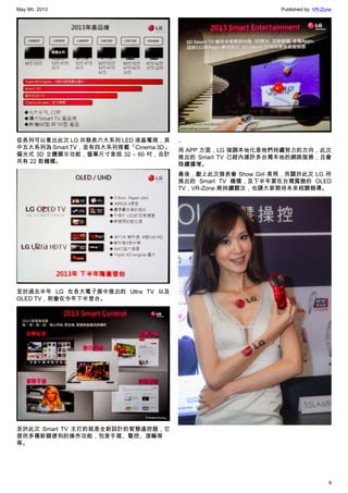 May 9th, 2013 Published by: VR-Zone
9
從表列可以看出此次 LG 共發表六大系列 LED 液晶電視，其
中五大系列為 Smart TV，並有四大系列搭載「Cinema 3D」
偏光式 3D 立體顯示功能，螢幕尺寸含括 32 – 60 吋，合計
共有 22 款機種。
至於過去半年 LG 在各大電子展中推出的 Ultra TV 以及
OLED TV，則會在今年下半登台。
至於此次 Smart TV 主打的就是全新設計的智慧遙控器，它
提供多種新穎便利的操作功能，包含手寫、聲控、滾輪等
等。
、
而 APP 方面，LG 強調本地化是他們持續努力的方向，此次
推出的 Smart TV 已經內建許多台灣本地的網路服務，且會
陸續擴增。
最後，獻上此次發表會 Show Girl 美照，而關於此次 LG 所
推出的 Smart TV 機種，及下半年要在台灣露臉的 OLED
TV，VR-Zone 將持續關注，也請大家期待未來相關報導。
 
