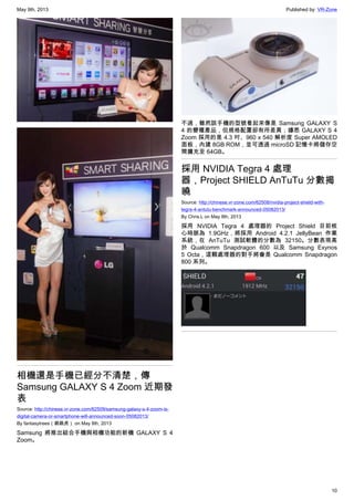 May 9th, 2013 Published by: VR-Zone
10
相機還是手機已經分不清楚，傳
Samsung GALAXY S 4 Zoom 近期發
表
Source: http://chinese.vr-zone.com/62509/samsung-galaxy-s-4-zoom-is-
digital-camera-or-smartphone-will-announced-soon-05082013/
By fantasytrees（跳跳虎） on May 8th, 2013
Samsung 將推出結合手機與相機功能的新機 GALAXY S 4
Zoom。
不過，雖然該手機的型號看起來像是 Samsung GALAXY S
4 的變種產品，但規格配置卻有所差異；據悉 GALAXY S 4
Zoom 採用的是 4.3 吋、960 x 540 解析度 Super AMOLED
面板，內建 8GB ROM，並可透過 microSD 記憶卡將儲存空
間擴充至 64GB。
採用 NVIDIA Tegra 4 處理
器，Project SHIELD AnTuTu 分數揭
曉
Source: http://chinese.vr-zone.com/62508/nvidia-project-shield-with-
tegra-4-antutu-benchmark-announced-05082013/
By Chris.L on May 8th, 2013
採用 NVIDIA Tegra 4 處理器的 Project Shield 目前核
心時脈為 1.9GHz，將採用 Android 4.2.1 JellyBean 作業
系統，在 AnTuTu 測試軟體的分數為 32150。分數表現高
於 Qualcomm Snapdragon 600 以及 Samsung Exynos
5 Octa，這顆處理器的對手將會是 Qualcomm Snapdragon
800 系列。
 