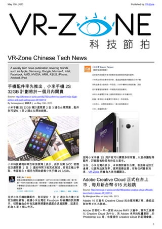 May 10th, 2013 Published by: VR-Zone
1
VR-Zone Chinese Tech News
A weekly tech news publication covering brands
such as Apple, Samsung, Google, Microsoft, Intel,
Facebook, AMD, NVIDIA, ARM, ASUS, iPhone,
Android, iPad
手機配件率先推出，小米手機 2S
32GB 計劃將於一個月內開賣
Source: http://chinese.vr-zone.com/62793/confirm-by-xiaomi-mi2s-32gb-
edition-will-start-selling-soon-05102013/
By fantasytrees（跳跳虎） on May 10th, 2013
小米手機 2S 32GB 預計還需要 2 至 3 週在台灣開賣，配件
則可望在 1 至 2 週左右開始銷售。
小米科技總裁林斌在新浪微博上表示，由於台灣 NCC 認證
估計還需要 2 至 3 週的時間才能完成測試，目前正極力爭
取，希望能在 1 個月內開始銷售小米手機 2S 32GB。
至於小米手機相關配件，則可望在 1 至 2 週內在台灣小米
官方網站銷售；根據小米台灣在 Facebook 粉絲團的訊息顯
示，初期會由合作物流廠商順豐快遞配合送貨服務，送達日
約為 5 至 7 個工作天。
屆時小米手機 2S 用戶就可以購買多彩背蓋，以及保護貼等
配件，詳細販售物品有待官方宣布。
另外，小米台灣也表示，未來應該會在台灣、香港等地設立
倉庫，以提升出貨效率，提昇服務品質；若有任何最新消
息，VR-Zone 將會為大家持續關注。
Adobe Creative Cloud 正式在台上
市，每月新台幣 615 元起跳
Source: http://chinese.vr-zone.com/62786/adobe-creative-cloud-officially-
launched-in-taiwan-05102013/
By Mengkuei Hsu on May 10th, 2013
Adobe 10 日宣布 Creative Cloud 的台灣月費方案，最低從
新台幣 615 元開始。
Adobe 日前在一年一度的 Adobe MAX 大會中，宣布之後將
以 Creative Cloud 為中心，而 Adobe 未來的軟體更新，如
Photoshop CC 等，也僅提供 Creative Cloud 的訂閱會員，
 