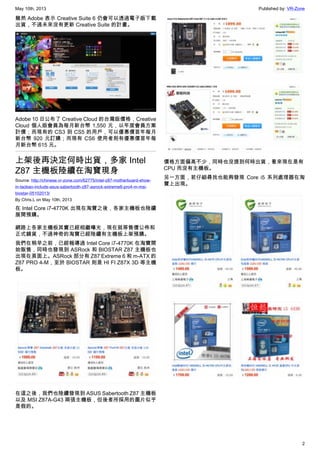 May 10th, 2013 Published by: VR-Zone
2
雖然 Adobe 表示 Creative Suite 6 仍會可以透過電子版下載
出貨，不過未來沒有更新 Creative Suite 的計畫。
Adobe 10 日公布了 Creative Cloud 的台灣版價格，Creative
Cloud 個人版會員為每月新台幣 1,550 元，以年度會員方案
計價；而現有的 CS3 到 CS5 的用戶，可以優惠價首年每月
新台幣 920 元訂購；而現有 CS6 使用者則有優惠價首年每
月新台幣 615 元。
上架後再決定何時出貨，多家 Intel
Z87 主機板陸續在淘寶現身
Source: http://chinese.vr-zone.com/62775/intel-z87-motherboard-show-
in-taobao-include-asus-sabertooth-z87-asrock-extreme6-pro4-m-msi-
biostar-05102013/
By Chris.L on May 10th, 2013
在 Intel Core i7-4770K 出現在淘寶之後，各家主機板也陸續
展開預購。
網路上各家主機板其實已經相繼曝光，現在就等售價公佈和
正式鋪貨，不過神奇的淘寶已經陸續有主機板上架預購。
我們在稍早之前，已經報導過 Intel Core i7-4770K 在淘寶開
始販售，同時也發現到 ASRock 和 BIOSTAR Z87 主機板也
出現在頁面上。ASRock 部分有 Z87 Extreme 6 和 m-ATX 的
Z87 PRO 4-M，至於 BIOSTAR 則是 HI FI Z87X 3D 等主機
板。
在這之後，我們也陸續發現到 ASUS Sabertooth Z87 主機板
以及 MSI Z87A-G43 兩張主機板，但後者所採用的圖片似乎
是假的。
價格方面偏高不少，同時也沒提到何時出貨，看來現在是有
CPU 而沒有主機板。
另一方面，若仔細尋找也能夠發現 Core i5 系列處理器在淘
寶上出現。
 