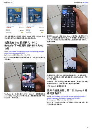 May 10th, 2013 Published by: VR-Zone
3
至於台灣應該無法向過去 Sandy Bridge 時期，在 Intel 尚未
正式發佈就可以在通路見到產品上架的現象了。
或許沒有 Zoe 拍照模式，HTC
Butterfly 下一版更新提供 BlinkFeed
功能
Source: http://chinese.vr-zone.com/62765/htc-butterfly-will-get-blinkfeed-
without-zoe-in-next-update-05102013/
By fantasytrees（跳跳虎） on May 10th, 2013
HTC Butterfly 蝴蝶機近日將會帶來更新，但似乎不具備 Zoe
拍照模式。
YouTube 上一支影片顯示，HTC Butterfly 蝴蝶機更新至
Android 4.2.2 Jelly Bean 作業系統後，將會提供使用者 HTC
Sense 5.1 操作介面。
更新至 Android 4.2.2 Jelly Bean 作業系統，並採用 HTC
Sense 5.1 操作介面的 HTC Butterfly 蝴蝶機，將擁有與 New
HTC One 相同之 BlinkFeed 資訊頁，並在通知列部份加入了
快捷功能鍵。
但遺憾的是，這次影片中釋出的系統更新中，並沒有見到
HTC Zoe 拍照模式，是否會在最終版本上加入此功能，仍有
待 HTC 確認。
消息指出，HTC Butterfly 蝴蝶機在更新後，會進行一些系統
微調與功能強化，能帶來流暢且實用的操作體驗。
HTC Butterfly 蝴蝶機新介面：
發佈日遙遙無期，第二代 Nexus 7 規
格究竟為何？
Source: http://chinese.vr-zone.com/62758/rumor-asus-google-nexus-7-
will-use-snapdragon-800-thats-why-delay-so-long-05102013/
By fantasytrees（跳跳虎） on May 10th, 2013
ASUS 與 Google 合作的第二代 Nexus 7 規格究竟如何，讓
不少消費者相當關注。
 