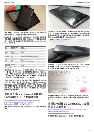 May 10th, 2013 Published by: VR-Zone
4
原本將會在 Google I/O 上發佈的第二代 Nexus 7 現在看起來
將會延遲推出，不過相關的規格已經逐步揭曉。
ASUS 與 Google 合作推出的 Nexus 7 在市場上引起相當
多的買氣，延續這股風氣，第二代 Nexus 7 平板電腦也在規
格中，目前消息指出這款平板電腦將採用 Android 4.3 Jelly
Bean 作業系統。
根據來自 KGI Securities 分析師消息指出，第二代 Nexus
7 會保留 7 吋 大小，但將螢幕解析度提升至 1920 x
1200，內建 Qualcomm S4 Pro APQ8064, 1.5GHz 四核
心處理器、500 萬畫素相機與 HD 前置鏡頭，電池容量為
4,000mAh，並支援無線充電、NFC 等功能。
不過，根據 VR-Zone 的消息指出，除了螢幕確認為 1920 x
1080 IPS 面板之外，第二代 Nexus 7 可能將 Qualcomm
Snapdragon 800 四核心處理器，至於 NVIDIA Tegra 4 則因
成本考量而被摒棄，這或許是二代 Nexus 7 至今還無法釋出
的原因之一。若有任何有關 Nexus 7 的最新消息，VR-Zone
將會為大家持續關注。
厚度僅 6.18mm，Huawei 新機 P6-
U066 將在 6 月 18 日英國登場
Source: http://chinese.vr-zone.com/62748/huawei-p6-u066-will-
announced-in-england-london-at-june-18-05102013/
By fantasytrees（跳跳虎） on May 10th, 2013
機身厚度為 6.18mm 的新機 Huawei P6-U06，將在英國倫敦
發表。
Huawei 於近日發出邀請函，邀請部分媒體參與將在 2013 年
6 月 18 日舉辦的新機發表會；雖然邀請函上並沒有指出要
發表的新機型號，但最有可能是近期不斷被釋出、機身厚度
僅 6.18mm 的旗艦新機 Huawei P6-U06。
消息指出，Huawei P6-U06 採用的是 4.7 吋、1280 x 720 解
析度螢幕，內建 K3V2, 1.5GHz 四核心處理器、2GB RAM，
以及 800 萬畫素相機與 200 萬畫素前置鏡頭。
該手機將搭載 Android 4.1.2 Jelly Bean 作業系統，共有黑、
白與粉紅三種配色的金屬機身設計，建議售價及推出日期未
定。
日規防水新機 LG Optimus GJ，台灣
將在 5 月底發表
Source: http://chinese.vr-zone.com/62731/taiwan-lg-will-announced-
optimus-gj-at-end-of-may-05102013/
By fantasytrees（跳跳虎） on May 10th, 2013
日規防水機 LG Optimus GJ，將在月底於台灣發表。
 