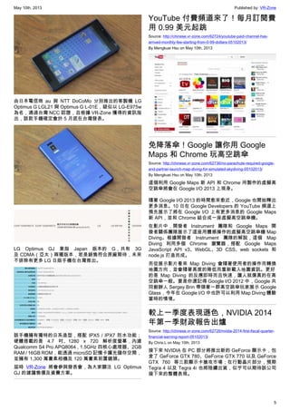 May 10th, 2013 Published by: VR-Zone
5
由日本電信商 au 與 NTT DoCoMo 分別推出的客製機 LG
Optimus G LGL21 與 Optimus G L-01E，疑似以 LG-E975w
為名，通過台灣 NCC 認證，且根據 VR-Zone 獲得的資訊指
出，該款手機確定會於 5 月底在台灣發表。
LG Optimus GJ 意指 Japan 版本的 G，共有 3G
及 CDMA（亞太）兩種版本，若是銷售符合原廠期待，未來
不排除有更多 LG 日版手機在台灣推出。
該手機擁有獨特的日系造型，搭配 IPX5 / IPX7 防水功能；
硬體搭載的是 4.7 吋、1280 x 720 解析度螢幕，內建
Qualcomm S4 Pro APQ8064 , 1.5GHz 四核心處理器、2GB
RAM / 16GB ROM，能透過 microSD 記憶卡擴充儲存空間，
並擁有 1,300 萬畫素相機及 120 萬畫素前置鏡頭。
屆時 VR-Zone 將會參與發表會，為大家關注 LG Optimus
GJ 的建議售價及資費方案。
YouTube 付費頻道來了！每月訂閱費
用 0.99 美元起跳
Source: http://chinese.vr-zone.com/62724/youtube-paid-channel-has-
arrived-monthly-fee-starting-from-0-99-dollars-05102013/
By Mengkuei Hsu on May 10th, 2013
免降落傘！Google 讓你用 Google
Maps 和 Chrome 玩高空跳傘
Source: http://chinese.vr-zone.com/62736/no-parachute-required-google-
and-partner-launch-map-diving-for-simulated-skydiving-05102013/
By Mengkuei Hsu on May 10th, 2013
這個利用 Google Maps 新 API 和 Chrome 所製作的虛擬高
空跳傘將會在 Google I/O 2013 上現身。
隨著 Google I/O 2013 的時間愈來愈近，Google 也開始釋出
更多消息。10 日在 Google Developers 的 YouTube 頻道上
預先展示了將在 Google I/O 上有更多消息的 Google Maps
新 API，並和 Chrome 結合成一座虛擬高空跳傘機。
在影片中，開發者 Instrument 團隊和 Google Maps 開
發者關係團隊展示了這座用體感操作的虛擬高空跳傘機 Map
Diving。根據開發者 Instrument 團隊的解說，這個 Map
Diving 利用多個 Chrome 瀏覽器，搭配 Google Maps
JavaScript API v3、WebGL、3D CSS、web sockets 和
node.js 打造而成。
而從展示影片看來 Map Diving 會隨著使用者的操作而轉換
地圖方向，並會隨著高度的降低而重新載入地圖資訊。更好
的是 Map Diving 的反應即時而且快速，讓人就像真的在高
空跳傘一般。要是你還記得 Google I/O 2012 中，Google 共
同創辦人 Sergey Brin 帶領著一群高空跳傘玩家展示 Google
Glass，今年在 Google I/O 中也許可以利用 Map Diving 體驗
當時的情境。
較上一季度表現遜色，NVIDIA 2014
年第一季財政報告出爐
Source: http://chinese.vr-zone.com/62726/nvidia-2014-first-fiscal-quarter-
financial-earning-report-05102013/
By Chris.L on May 10th, 2013
接下來 NVIDIA 在 PC 部分將推出新的 GeForce 顯示卡，包
含了 GeForce GTX 780、GeForce GTX 770 以及 GeForce
GTX 760 等三款顯示卡搶攻市場；在行動晶片部分，預期
Tegra 4 以及 Tegra 4i 也將陸續出貨，似乎可以期待該公司
接下來的整體表現。
 