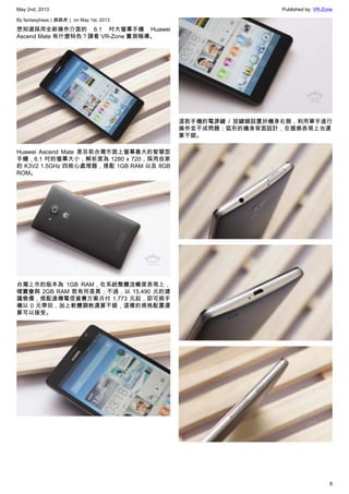 May 2nd, 2013 Published by: VR-Zone
8
By fantasytrees（跳跳虎） on May 1st, 2013
想知道採用全新操作介面的 6.1 吋大螢幕手機 Huawei
Ascend Mate 有什麼特色？請看 VR-Zone 實測報導。
Huawei Ascend Mate 是目前台灣市面上螢幕最大的智慧型
手機，6.1 吋的螢幕大小，解析度為 1280 x 720，採用自家
的 K3V2 1.5GHz 四核心處理器，搭配 1GB RAM 以及 8GB
ROM。
台灣上市的版本為 1GB RAM，在系統整體流暢度表現上，
確實會與 2GB RAM 款有所差異；不過，以 15,490 元的建
議售價，搭配遠傳電信資費方案月付 1,773 元起，即可將手
機以 0 元帶回，加上軟體調教還算不錯，這樣的規格配置還
算可以接受。
這款手機的電源鍵 / 按鍵鎖設置於機身右側，利用單手進行
操作並不成問題；弧形的機身背面設計，在握感表現上也還
算不錯。
 