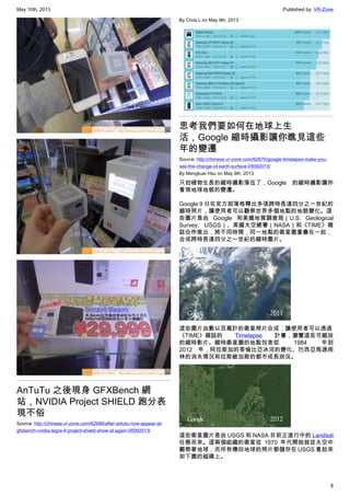 May 10th, 2013 Published by: VR-Zone
8
AnTuTu 之後現身 GFXBench 網
站，NVIDIA Project SHIELD 跑分表
現不俗
Source: http://chinese.vr-zone.com/62688/after-antutu-now-appear-at-
gfxbench-nvidia-tegra-4-project-shield-show-at-again-05092013/
By Chris.L on May 9th, 2013
思考我們要如何在地球上生
活，Google 縮時攝影讓你瞧見這些
年的變遷
Source: http://chinese.vr-zone.com/62670/google-timelapse-make-you-
see-the-change-of-earth-surface-05092013/
By Mengkuei Hsu on May 9th, 2013
只拍植物生長的縮時攝影落伍了，Google 的縮時攝影讓你
看現地球地貌的變遷。
Google 9 日在官方部落格釋出多張跨時長達四分之一世紀的
縮時照片，讓使用者可以觀察世界多個地點的地貌變化。這
些圖片是由 Google 和美國地質調查局（U.S. Geological
Survey, USGS）、美國太空總署（NASA）和《TIME》雜
誌合作推出，將不同時間，同一地點的衛星圖重疊在一起，
合成跨時長達四分之一世紀的縮時圖片。
這些圖片由數以百萬計的衛星照片合成，讓使用者可以透過
《TIME》雜誌的 Timelapse 計畫，瀏覽這些可縮放
的縮時影片。縮時衛星圖的地點包含從 1984 年到
2012 年，阿拉斯加的哥倫比亞冰河的變化、巴西亞馬遜雨
林的消失情況和拉斯維加斯的都市成長狀況。
這些衛星圖片是由 USGS 和 NASA 目前正進行中的 Landsat
任務而來。這兩個組織的衛星從 1970 年代開始就從太空中
觀察著地球，而所有傳回地球的照片都儲存在 USGS 看起來
如下圖的磁碟上。
 