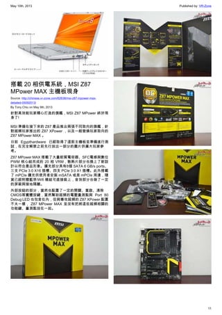 May 10th, 2013 Published by: VR-Zone
11
搭載 20 相供電系統，MSI Z87
MPower MAX 主機板現身
Source: http://chinese.vr-zone.com/62638/msi-z87-mpower-max-
detailed-05092013/
By Tony.Chiu on May 9th, 2013
針對高效能玩家精心打造的旗艦，MSI Z87 MPower 終於現
身了!
MSI 準備在接下來的 Z87 產品推出兩張不同取向的旗艦，針
對超頻玩家推出的 Z87 XPower ，以及一般發燒玩家取向的
Z87 MPower MAX 。
日前 Egypthardware 已經取得了這款主機板並準備進行測
試，在完全解禁之前先行放出一部分的圖片供廣大玩家參
考。
Z87 MPower MAX 搭載了大量鉭質電容器、SFC電感與數位
PWM 核心組而成的 20 相 VRM，散熱片部分也換上了新設
計以符合產品形象。擴充部分具有8個 SATA 6 GB/s ports、
三支 PCIe 3.0 X16 插槽、四支 PCIe 3.0 X1 插槽。此外搭載
了 mPCIe 擴充供使用者安裝 mSATA 或是 mPCIe 周邊，隨
貨已經附贈藍芽/Wifi 模組可直接裝上，音效部分也做了一定
的屏蔽與接地隔離。
外部按鈕的部分，當然也配置了一定的開關、重啟、清除
CMOS等實體按鍵，當然幫助超頻的電壓量測點與 Port 80
Debug LED 也包含在內，但與專攻超頻的 Z87 XPower 配置
不太一樣， Z87 MPower MAX 並沒有把將這些超頻相關的
功能鍵、量測點放在一起。
 