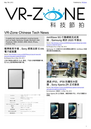 May 13th, 2013 Published by: VR-Zone
1
VR-Zone Chinese Tech News
A weekly tech news publication covering brands
such as Apple, Samsung, Google, Microsoft, Intel,
Facebook, AMD, NVIDIA, ARM, ASUS, iPhone,
Android, iPad
瞄準教育市場，Sony 將推出新 E-Ink
電子紙裝置
Source: http://chinese.vr-zone.com/63079/sony-to-launch-new-eink-
device-for-education-market-05132013/
By Mengkuei Hsu on May 13th, 2013
之前已經推出過許多 E-Ink 產品，不過大多瞄準閱讀市場，
但 Sony 這回瞄準教科書市場。
mmWave 5G 行動網路完成測
試，Samsung 將於 2020 年推出
Source: http://chinese.vr-zone.com/63055/samsung-to-release-5g-mobile-
network-in-2020-05132013/
By Mengkuei Hsu on May 13th, 2013
Samsung 13 日宣布它已成功開發出運作在 mmWave 的適
應性陣列收發器技術。
通過 IP55、IP58 防塵防水認
證，Sony Xperia ZR 正式發表
Source: http://chinese.vr-zone.com/63043/sony-xperia-zr-announced-
with-ip55-and-ip58-proof-05132013/
By fantasytrees（跳跳虎） on May 13th, 2013
Sony Xperia ZR 正式發表，確認具備 IP55、IP58 防塵防水
認證。
 