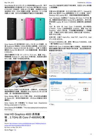 May 13th, 2013 Published by: VR-Zone
2
Sony Mobile 於 2013 年 5 月 13 日發表新機 Xperia ZR，該手
機規格配置與日本電信商 NTT DoCoMo 稍早曝光的 Xperia
A SO-04E 大致相同、支援 4G LTE 網路，並通過比以往更
為強悍的 IP55、IP58 防塵防水認證，能在淡水 1.5 公尺處
持續 30 分鐘，並可以利用實體快門鍵在水中捕捉畫面。
Sony Xperia ZR 採用解析度 1280 x 720 的 4.6 吋螢幕，內
建 Qualcomm 時脈為 1.5GHz 的四核心處理器、2GB RAM /
8GB ROM（Xperia A SO-04E 為 32GB）、支援 16 倍數位
變焦的 Exmor RS 感光元件 1,300 萬畫素相機，電池容量為
2,300mAh。
這款手機機身尺寸為 131 x 67.4 x 10.4 mm、重量 140g，
軟體搭載 Android 4.1 Jelly Bean 作業系統，能透過內建的
NFC 功能，與旗下多款產品相串連。
Sony Xperia ZR除了以往常見的黑、白雙色外，也有粉紅與
碧綠兩種顏色可選購，搭配類似 Sony Xperia ZL 的 LED 通
知燈，是一款相當吸睛的美型新機。
Sony Mobile 預計在 2013 年第二季起，於全球各地陸續推
出 Xperia ZR，若有任何最新消息，VR-Zone 將會為大家持
續關注。
Sony Xperia ZR 形象廣告「A Closer look：Experience
filming underwater in Full HD」：
Sony Xperia ZR 形象廣告「The new waterproof smartphone
from Sony」：
Intel HD Graphics 4600 表現搶
眼，2.7GHz 的 Core i7-4800MQ 實
測
Source: http://chinese.vr-zone.com/63020/intel-core-i7-4800mq-hand-on-
review-with-intel-hd-graphics-4600-05132013/
By Chris.L on May 13th, 2013
Go to Page: 1 2
Intel CPU 效能強悍已經是不爭的事情，但這次 GPU 表現讓
人相當驚艷！
究竟 NDA 是怎麼回事，反正也沒什麼人在乎了。Haswell 也
就是 Intel 第四代 Core 處理器將在 6 月 2 日登場，包含了
Desktop 以及 Laptop 部分，相當多顆處理器將陸續登場。
Tom Hardware 已經釋出了 Desktop 的 Core i7-4770K 實
測。整體表現就如同過去 Sandy 到 Ivy 般的進化，那今天我
們來看看 Laptop 的 Core i7-4800MQ 這顆四核心處理器表
現。
TDP 為 45W 的 Intel Core i7-4800MQ，核心時脈為
2.70GHz，Turbo 之後能夠達到 3.50GHz，搭配 Intel HD
Graphics 4600（更名後，不知道屬於哪個階級）。記憶體
方面，不論是 DDR3 或是 DDR3L 都原生支援 1600MHz，
採用 rPGA 封裝。
技術方面，支援了 Intel vPro、Intel TXT、Intel VT-D、Intel
VT-x 以及 AES-NI。
在 Core i7-4800MQ 上面，還有一顆 Core i7-4900MQ，以及
一顆不鎖頻的 Core i7-4930MX。
我們手中的 Core i7-4800MQ 屬於工程樣品，效能表現可能
會因為驅動完整性而與市售版本有所差異，因此這裡提供的
數據僅供參考使用。
▼ wPrime；
▼ 7zip；
 