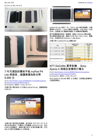 May 13th, 2013 Published by: VR-Zone
4
By Chris.L on May 13th, 2013
7 吋可通話的雙核平板 myPad P4
Lite 將發表，建議售價為新台幣
6,990 元
Source: http://chinese.vr-zone.com/63002/twm-7-inchi-tablet-mypad-p4-
lite-will-announced-at-ntd-6990-05132013/
By fantasytrees（跳跳虎） on May 13th, 2013
台灣大哥大預計將於 15 日推出 myPad P4 Lite，建議售價為
6,990 元。
台灣大哥大稍早發出新聞稿，宣布將在 2013 年 5 月 15 日
推出自有品牌的 7 吋雙核心平板電腦 myPad P4 Lite，並以
6,990 元低價搶市；搭配台灣大哥大 36 個月資費方案，月付
699 元可將平板電腦以 0 元帶回家。
myPad P4 Lite 採用 7 吋、1024 x 600 解析度螢幕，內建
聯發科 MT8377, 1.2GHz 雙核心處理器、1GB RAM / 4GB
ROM，並配備 500 萬畫素相機及 30 萬畫素前置鏡頭。
該平板電腦僅有黑色一種選擇，配備 3,400mAh 電池容量，
能支援語音通話功能；機身尺寸為 193 x 126 x 11mm，重量
410g，系統版本為 Android 4.1 Jelly Bean。
台灣大哥大 myPad P4 Lite 資費方案：
NTT DoCoMo 夏季新機， Sony
Xperia A 海報及宣傳照片曝光
Source: http://chinese.vr-zone.com/62994/ntt-docomo-sony-xperia-a-
so-04e-poster-and-picture-appear-05132013/
By fantasytrees（跳跳虎） on May 13th, 2013
Sony Xperia A SO-04E 預計 15 日發表，但海報及宣傳照片
已經提前釋出。
 